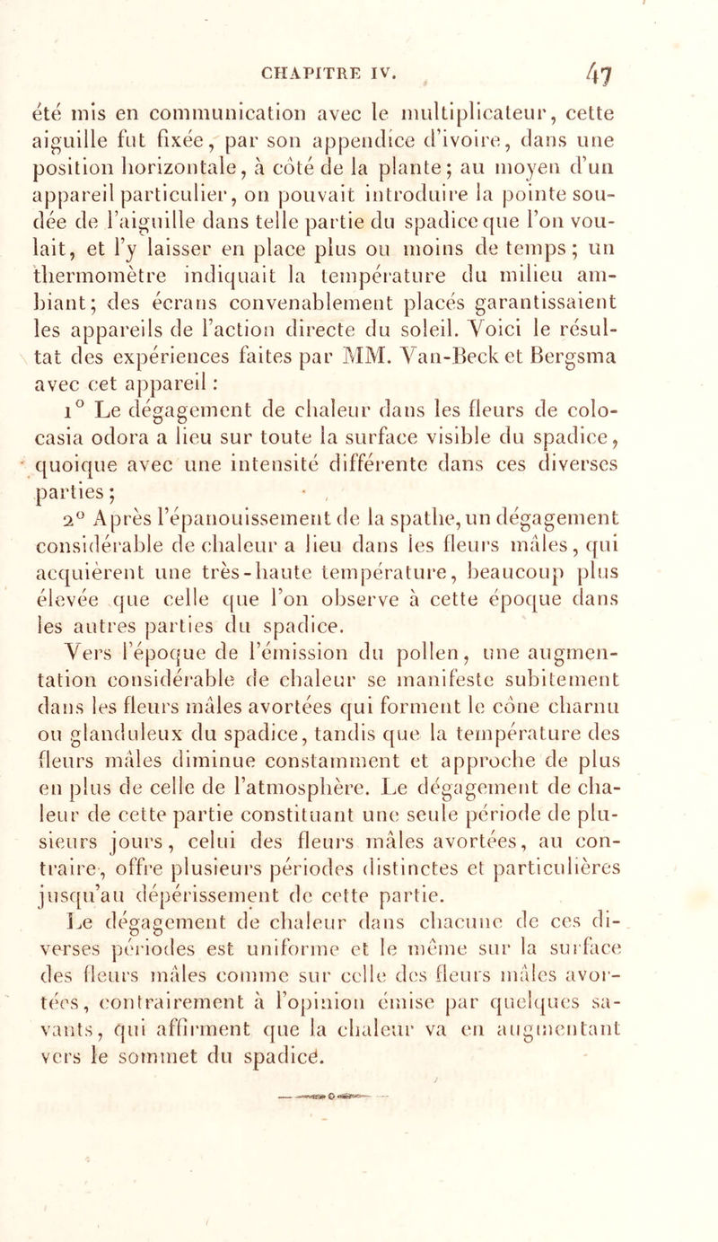 t été mis en communication avec le multiplicateur, cette aiguille fut fixée, par son appendice d’ivoire, dans une position horizontale, à côté de la plante; au moyen d’un appareil particulier, on pouvait introduire la pointe sou- dée de l’aiguille dans telle partie du spadiceque l’on vou- lait, et l’y laisser en place plus ou moins de temps; un thermomètre indiquait la température du milieu am- hiant; des écrans convenablement placés garantissaient les appareils de faction directe du soleil. Voici le résul- tat des expériences faites par MM. Van-Becket Bergsma avec cet appareil : Le dégagement de chaleur dans les fleurs de colo- casia odora a lieu sur toute la surface visible du spadice, quoique avec une intensité différente dans ces diverses parties ; • , Après l’épanouissement de la spathe, un dégagement considérable de chaleur a lieu dans les fleui’s mâles, qui acquièrent une très-haute température, l)eaucoup plus élevée que celle que l’on observe à cette époque dans les autres parties du spadice. Vers l’époque de l’émission du pollen, une augmen- tation considérable de chaleur se manifeste subitement dans les fleurs mâles avortées qui forment le cône charnu ou glanduleux du spadice, tandis que la température des fleurs mâles diminue constamment et approche de plus en plus de celle de l’atmosphère. Le dégagement de cha- leur de cette partie constituant une seule période de plu- sieurs jours, celui des fleurs mâles avortées, au con- traire, offre plusieurs périodes distinctes et particulières iusqu’au dépérissement de cette partie. Le dégagement de chaleur dans chacune de ces di- verses périodes est uniforme et le meme sur la surface des fleurs mâles comme sur celle des fleurs mâles avor- tées, contrairement à fopinion émise par quelques sa- vants, qui affirment que la chaleur va en augmentant vers le sommet du spadicé.