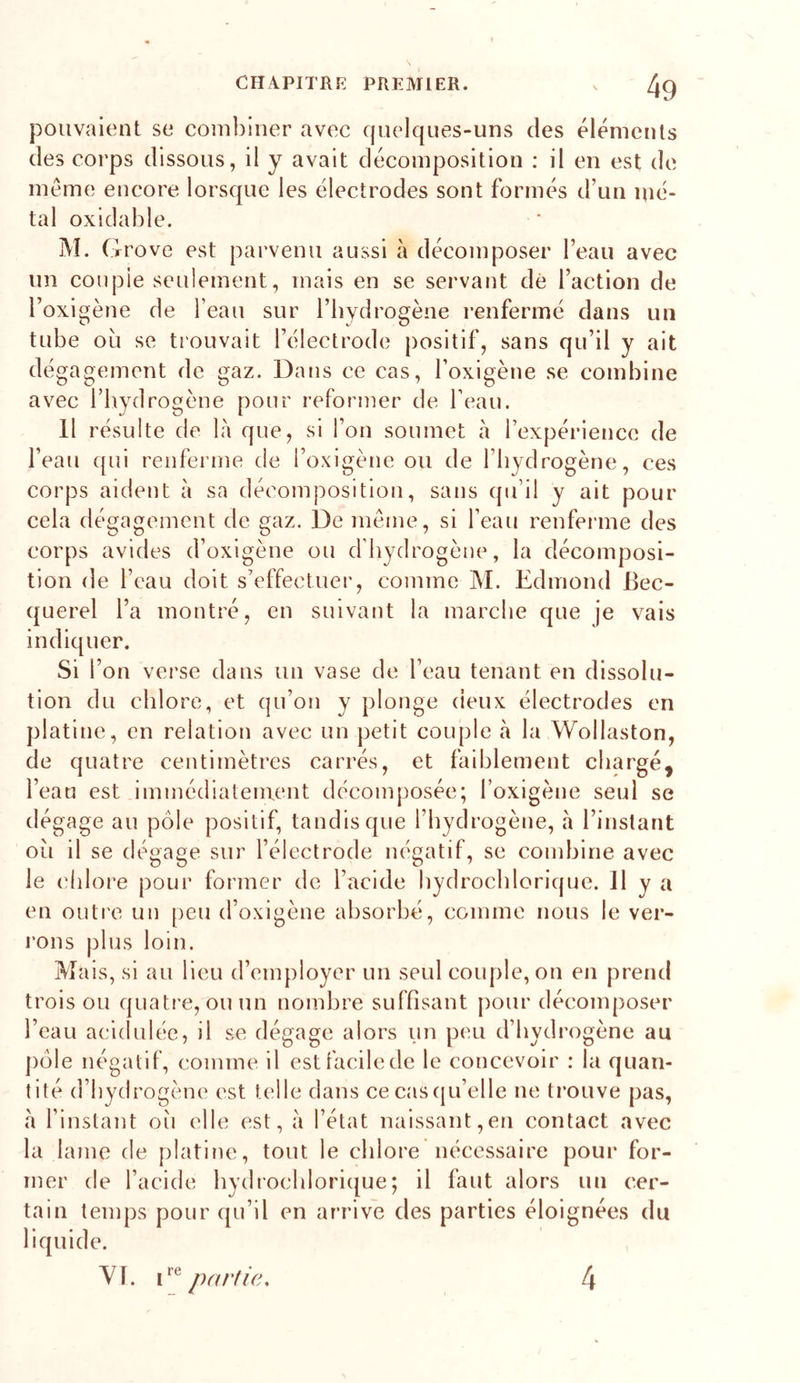 pouvaient se couibiner avec quelques-uns des éléments des corps dissous, il y avait décomposition : il en est de meme encore lorsque les électrodes sont formés d’un mé- tal oxiclable. IM. ( rrove est parvenu aussi à décomposer l’eau avec un couple seulement, mais en se servant dé l’action de l’oxigène de l’eau sur l’hydrogène renfermé dans un tube où se trouvait l’électrode positif, sans qu’il y ait dégagement de gaz. Dans ce cas, l’oxigène se combine avec l’hydrogène pour reformer de l’eau. 11 résulte de là que, si l’on soumet à l’expérience de l’eau qui renferme de i’oxigène ou de l’hydrogène, ces corps aident à sa décomposition, sans qu’il y ait pour cela dégagement de gaz. De meme, si l’eau renferme des corps avides d’oxlgène ou d’hydrogène, la décomposi- tion de l’eau doit s’effectuer, comme M. Edmond Bec- querel l’a montré, en suivant la marche que je vais indiquer. Si l’on verse dans un vase de l’eau tenant en dissolu- tion du chlore, et qu’on y plonge deux électrodes en platine, en relation avec un petit couple à la Wollaston, de quatre centimètres carrés, et faiblement chargé, l’eau est immédiatement décomposée; l’oxigène seul se dégage au pôle positif, tandis que l’hydrogène, à l’instant où il se dégage sur l’électrode négatif, se combine avec le clilore pour former de l’acide hydrochlorique. Il y a en outre un peu d’oxigène absorbé, comme nous le ver- rons plus loin. Mais, si au Heu d’employer un seul couple, on en prend trois ou quati’e, ouun nombre suffisant j)our décomposer l’eau acidulée, il se dégage alors un peu d’hydrogène au pôle négatif, comme il est facile de le concevoir : la quan- tité d’hydrogène est telle dans ce cascju’elle ne trouve pas, à l’instant où elle est, à l’état naissant,en contact avec la lame de platine, tout le chlore nécessaire pour for- mer de l’acide hydrochlorique; il faut alors un cer- tain temps pour qu’il en arrive des parties éloignées du liquide. Yl. partie. 4