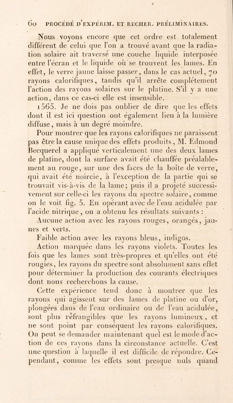 Nous voyons encore que cet ordre est totalement different de celui que l’on a trouvé avant que la radia- tion solaire ait tiaversé une couche liquide interposée entre l’écran et le liquide ou se trouvent les lames. En effet, le verre jaune laisse passer, dans le cas actuel, '70 rayons calorifiques, tandis qu’il arrête complètement l’action des rayons solaires sur le platine. S’il y a une action, dans ce cas-ci elle est insensible. id65. Je ne dois pas oublier de dire que les effets dont il est ici question ont également lieu à la lumière diffuse, mais à un degré moindre. Pour montrer que les rayons calorifiques ne paraissent pas être la cause unique des effets produits, M. Edmond Becquerel a appliqué verticalement une des deux lames de platine, dont la surface avait été chauffée préalable- ment au rouge, sur une des faces de la boîte de verre, qui avait été noircie, îi l’exception de la partie qui se trouvait vis-à-vis de la lame; puis il a projeté successi- vement sur celle-ci les rayons du spectre solaire, comme on le voit fîg. 5. En opérant avec de l’eau acidulée par l’acide nitrique, on a obtenu les résultats suivants : Aucune action avec les rayons rouges, orangés, jau- nes et verts. Faible action avec les rayons bleus, indigos. Action marquée dans les rayons violets. Toutes les fois que les lames sont très-propres et qu’elles ont été roLigies, les rayons du spectre sont absolument sans effet pour déterminer la production des courants électriques dont nous recbercbons la cause. Cette expérience tend donc à montrer que les rayons cjui agissent sui‘ des lames de platine ou d’or, j)longées dans de l’eau ordinaire ou de l’eau acidulée, sont plus réfrangibles que les rayons lumineux, et ne sont point par conséquent les rayons calorifiques. On peut se demander maintenant quel est le mode d'ac- tion de ces rayons dans la circonstaïu'e actuelle. C’est une question à laquelle il est difficile de répondi e. Ce- pendant, comme les effets sont presque nuis quand