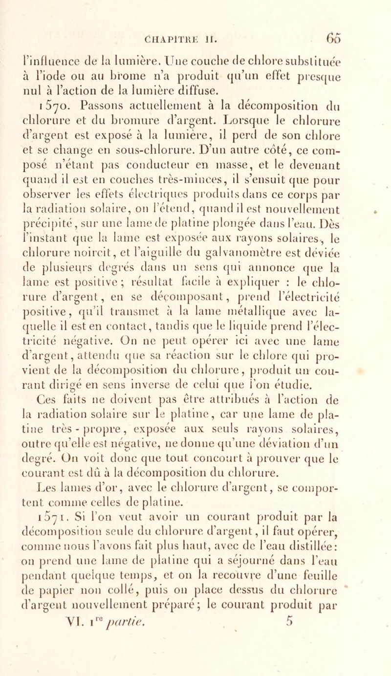 rinfiiience de la lumière. Une couche de chloi’e substituée à l’iode ou au brome n’a produit (|u’un effet piesque nul à l’action de la lumière diffuse. I Syo. Passons actuellement à la décomposition du chlorure et du bromure d’argent. Lorsque le chlorure d’argent est exposé à la lumière, il perd de son chlore et se change en sous-chlorure. D’un autre coté, ce com- posé n’étant pas conducteur en masse, et le devenant quand il est en couches très-minces, il s’ensuit que pour observer les effets électriques produits dans ce corps par la radiation solaire, on l’étend, quand il est nouvellement précipité, sur une lame de platine plongée dans l’eau. Dès l’instant que la lame est exposée aux rayons solaires-, le cldorure noircit, et raiguille du galvanomètre est déviée de plusieurs dc'grés dans un sens qui annonce que la lame est positive; résultat facile à expliquer : le chlo- rure d’argent, en se décomposant, prend l’électricité positive, qu’il transmet à la lame métallique avec la- quelle il est en contact, tandis que le liquide prend l’élec- tricité négative. On ne ])eut opérer ici avec une lame d’argent, attendu que sa réaction sur le cldore qui pro- vient de la décomposition du chlorure, produit un cou- rant dirigé en sens inverse de celui que l’on étudie. Ces faits ne doivent pas être attribués à faction de la radiation solaire sur le platine, car une lame de pla- tine très - propre, exposée aux seuls rayons solaires, outre qu’elle est négative, ne donne qu’une déviation d’un degré. On volt donc que tout concourt à prouver que le courant est dû à la décomposition du chlorure. Les laines d’or, avec le chloiTire d’argent, se compor- tent comme celles de platine. i5yi. Si l’on veut avoir un courant pi’odult par la décomposition seule du chlorure d’argent, il faut opérer, comme nous l’avons fait plus haut, avec de l’eau distillée: on prend une lame de platine qui a séjourné dans l’eau pendant quelque temps, et on la recouvre d’une feuille de papier non collé, puis on place dessus du chlorure d’argent nouvellement préparé; le courant produit par