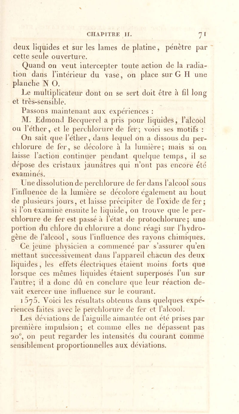 deux liquides et sur les lames de platine, pénètre par cette seule ouverture. Quand on veut intercepter toute action de la radia- tion dans l’intérieur du vase, on place sur G H une ' planche N O. Le multiplicateur dont on se sert doit être à fil long et très-sensible. Pa ssons maintenant aux expériences : M. Edmond Becquerel a pris pour liquides, l’alcool ou l’éther, et le perchlorure de fer; voici ses motifs : On sait que l’éther, dans lequel on a dissous du per- chlorure de fer, se décolore à la lumière; mais si 011 laisse faction continuer pendant quelque temps, il se dépose des cristaux jaunâtres qui n’ont pas encore été examinés. Une dissolution de pei’chlorure de fer dans l’alcool sous l’influence de la lumière se décolore également au bout de plusieurs jours, et laisse précipiter de l’oxide de fer; si l’on Examine ensuite le liquide, on trouve que le per- chlorure de fer est passé à l’état de protochlorure ; une portion du chlore du chlorure a donc réagi sur l’hydro- gène dé l’alcool, sous l’influence des rayons chimiques. Ce jeune physicien a commencé par s’assurer qu’en mettant successivement dans l’appareil chacun des deux liquides, les effets électriques étaient moins forts que lorsque ces mêmes liquides étaient superposés l’un sur l’autre; il a donc du en conclure que leur réaction de- vait exercer une influence sur le courant. 1575. Voici les résultats obtenus dans quelques expé- riences faites avec le perchlorure de fer et l’alcool. Les déviations de l’aiguille aimantée ont été prises par première impulsion ; et comme elles ne dépassent pas 20®, on peut regarder les intensités du courant comme sensiblement proportionnelles aux déviations.