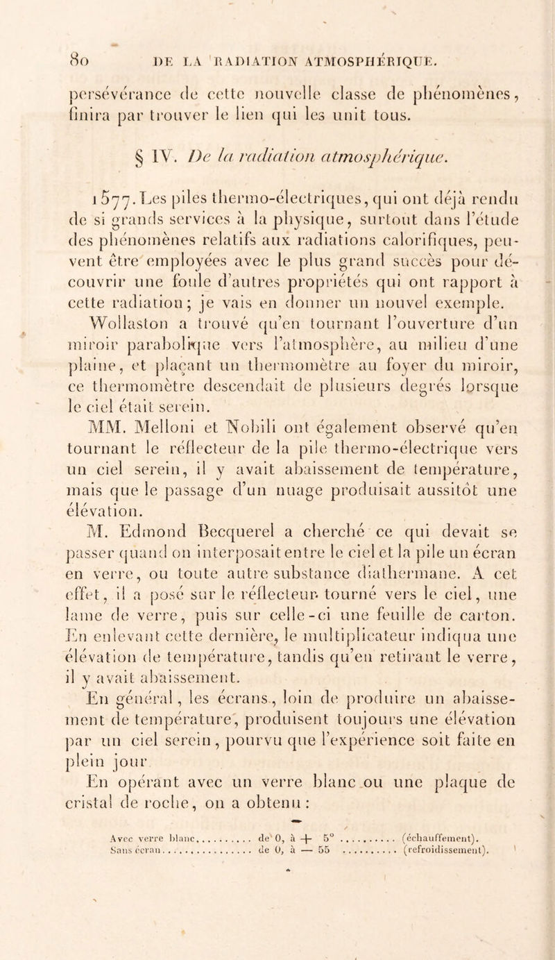 DE LA RADIATION ATMOSPHERIQUE. pi'rsévérance de cette Doiivelle classe de pliénoinèiies, liiilra par trouver le lien qui les unit tous. ^ IV. De l(( radiation atmosphérique. J 577.Les piles thermo-électriques, qui ont déjà rendu de si grands services à la physicjue, surtout dans l’étude des phénomènes relatifs aux radiations calorifiques, peu- vent être employées avec le plus grand succès pour dé- couvrir une foule d’autres propriétés qui ont rapport à eette radiation; je vais en donner un nouvel exemple. Woilaston a trouvé ({u’en tournant l’ouverture d’un miroir paraholkpue vers l’almosphèi'e, au milieu d’une jilaine, et plaçant un thermomètre au foyer du miroir, ce thermomètre descendait de plusieurs degrés lorsque le ciel était serein. MM. Melloni et Nohili ont également observé qu’en tournant le réflecteur de la pile thermo-électrique vers un ciel serein, il y avait abaissement de température, mais que le passage d’un nuage produisait aussitôt une élévation. M. Edmond Becquerel a cherché ce qui devait se jiasser cpaand on interposait entre le ciel et la pile un écran en vei're, ou toute autre substance diathermane. A cet effet, il a posé sur le réflecteur, tourné vers le ciel, une lame de verre, puis sur celle-ci une feuille de carton, l'hi enlevant cette dernière, le multiplicateur indiqua une élévation de tenqaérature, tandis qu’en retii’ant le verre, il y avait aliaissement. En général , les écrans, loin de produire un abaisse- ment de température, produisent toujours une élévation par un ciel serein , pourvu que l’expérience soit faite en plein jour En opérant avec un verre blanc .ou une plaque de cristal de roche, ou a obtenu: Avec verre hlaiic Sans écran de' 0, à + 5“ de 0, à — 55 (écliauffement). (refroidisseinenl).