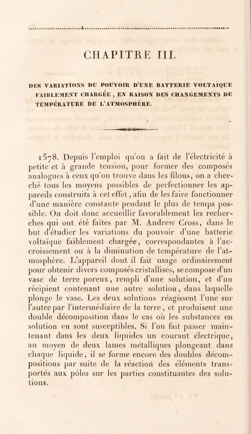 t v%%-x %\ \vv%-%xwxxx'»\vvvv^vwvvvv%V^'.'» CHAPITRE III. DES VARIATIONS DU POUVOIR D’UNE BATTERIE VOLTAÏQUE FAIBLEMENT CHARGEE , EN RAISON DES CHANGEMENTS DE TEMPÉRATURE DE L’ATMOSPHERE. / iSyB. Depuis remploi qu’on a fait de rélectricité à petite et à grande tension, pour former des composés analogues à ceux qu’on trouve dans les filons, on a cher- ché tous les moyens possibles de perfectionner les ap- pareils construits à cet effet, afin de les faire fonctionner d’une manière constante pendant le plus de temps pos- sible. On doit donc accueillir favorablement les recher- ches qui ont été faites par M. Andrew Cross, dans le but d’étudier les variations du pouvoir d’une batterie voltaïque faiblement chargée, correspondantes à l’ac- croissement ou à la diminution de température de l’at- mosphère. L’appareil dont il fait usage ordinairement pour obtenir divers composés cristallisés, secompose d’un vase de terre poreux, rempli d’une solution, et d’un récipient contenant une autre solution, dans laquelle plonge le vase. Les deux solutions réagissent l’une sur l’autre par l’intermédiaire de la terre, et produisent une double décomposition dans le cas ou les substances en solution en sont susceptibles. Si l’on fait passer main- tenant dans les deux liquides un courant électrique, au moyen de deux lames métalliques plongeant dans chaque liquide, il se forme encore des doubles décom- positions par suite de la réaction des éléments trans- portés aux pôles sur les parties constituantes des solu- tions.