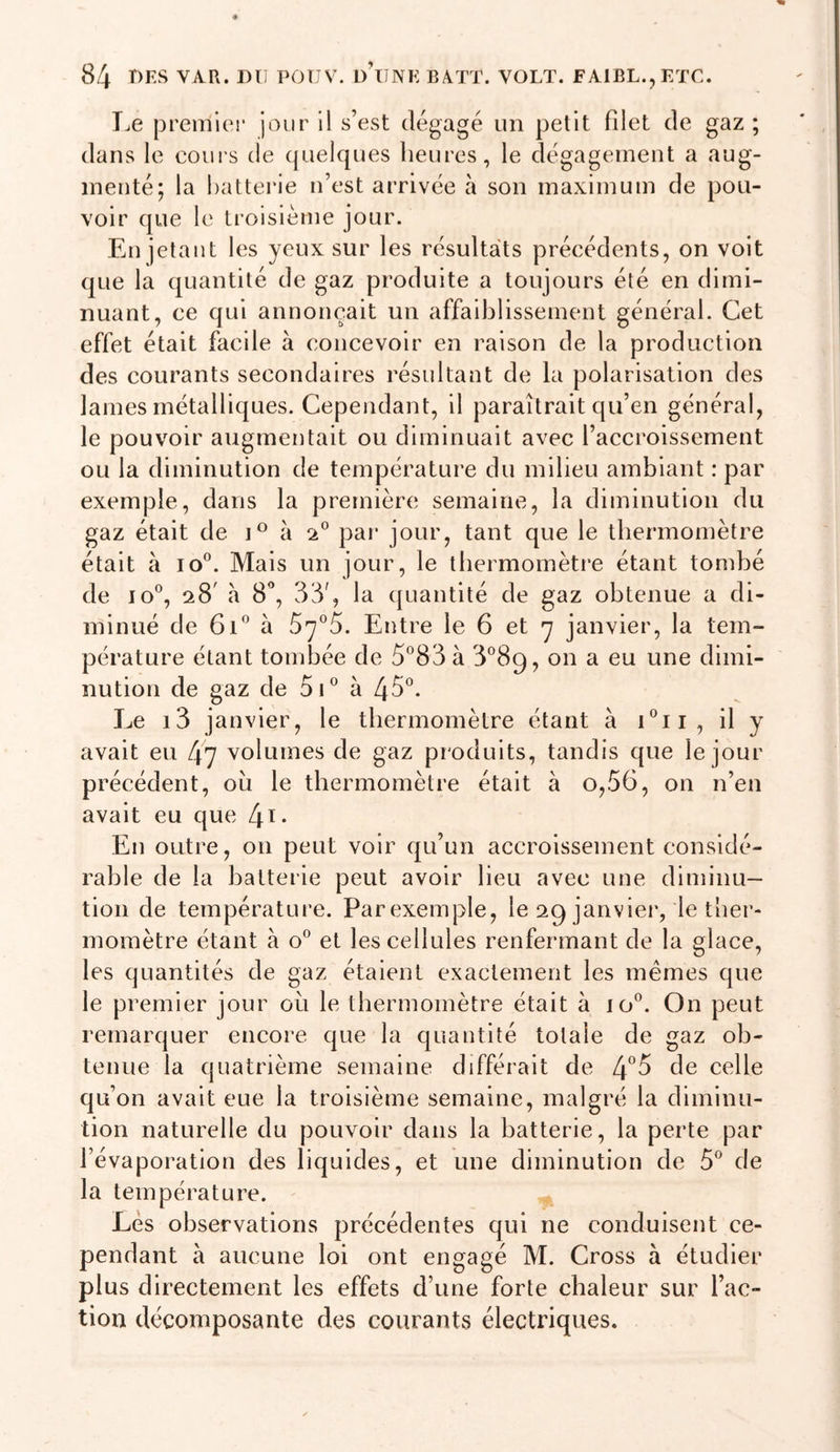 T.e premier jour il s’est dégagé un petit filet de gaz ; dans le coui's de quelques heures, le dégagement a aug- menté; la batterie n’est arrivée à son maximum de pou- voir que le ti’olsième jour. En jetant les yeux sur les résultats précédents, on voit que la quantité de gaz produite a toujours été en dimi- nuant, ce qui annonçait un affaiblissement général. Cet effet était facile à concevoir en raison de la production des courants secondaires résultant de la polarisation des lames métalliques. Cependant, il paraîtrait qu’en général, le pouvoir augmentait ou diminuait avec l’accroissement ou la diminution de température du milieu ambiant : par exemple, dans la première semaine, la diminution du gaz était de à par jour, tant que le thermomètre était à io°. Mais un jour, le thermomètre étant tombé de lo®, 28' à 8'’, 33', la quantité de gaz obtenue a di- minué de 61*^ à Entre le 6 et y janvier, la tem- pérature étant tombée de 5'’83 à 3^89, on a eu une dimi- nution de gaz de 5C à 45°. Le i3 janvier, le thermomètre étant à i°ii, il y avait eu 47 volumes de gaz produits, tandis que le jour précédent, oîi le thermomètre était à o,56, on n’en avait eu que [\i. En outre, on peut voir qu’un accroissement considé- rable de la batterie peut avoir lieu avec une diminu- tion de température. Parexemple, le 29 janvier, le ther- momètre étant à o'^ et les cellules renfermant de la glace, les quantités de gaz étaient exactement les memes que le premier jour ou le thermomètre était à 10°. On peut remarquer encore que la quantité totale de gaz ob- tenue la quatrième semaine différait de de celle qu’on avait eue la troisième semaine, malgré la diminu- tion naturelle du pouvoir dans la batterie, la perte par l’évaporation des liquides, et une diminution de 5° de la température. Lés observations précédentes qui ne conduisent ce- pendant à aucune loi ont engagé M. Cross à étudier plus directement les effets d’une forte chaleur sur l’ac- tion décomposante des courants électriques.