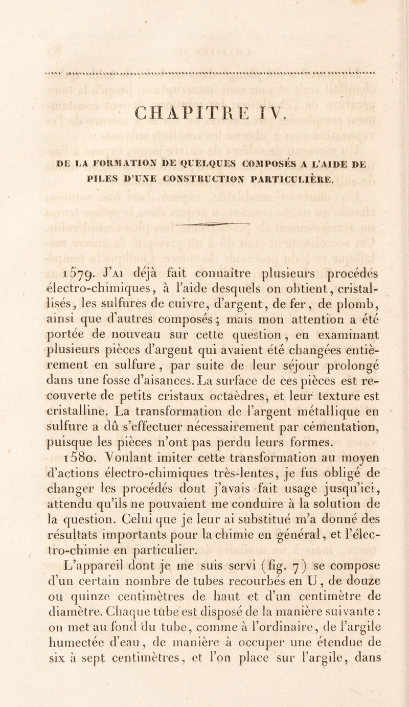 » * V \ V \ 4 V% « % V^X vv%. V% t. VXVVXXXXWXXX VXXl X\X\XX X X V \ X V XX C H A PIT R ]■ I \ »E LA F0R3ÏAT10N DE QUELQUES U031 POSES A L’AIDE DE PILES D’UNE CONSI IIUCTION PARTICULIERE. 1579. J’ai déjà fait connaître plusieurs procédés électro-chimiques, à l’aide desquels on obtient, cristal- lisés, les sulfures de cuivre, d’argent, de fer, de plomb, ainsi que d’autres composés ; mais mon attention a été portée de nouveau sur cette question, en examinant plusieurs pièces d’argent qui avaient été changées entiè- rement en sulfure , par suite de leur séjour prolongé dans une fosse d’aisances. La surface de ces pièces est re- couverte de petits cristaux octaèdres, et leur texture est cristalline. La transformation de l’argent métallique en sulfure a dû s’effectuer nécessairement par cémentation, puisque les pièces n’ont pas perdu leurs formes. t58o. Voulant imiter cette transformation au moyen d’actions électro-chimiques très-lentes, je fus obligé de changer les procédés dont j’avais fait usage jusqu’ici, attendu qu’ils ne pouvaient me conduire à la solution de la question. Celui que je leur ai substitué m’a donné des résultats importants pour la chimie en général, et l’élec- tro-chimie en particulier. L’appareil dont je me suis servi (fig. 7 ) se compose d’un certain nombre de tubes recourbés en U, de douze ou quinze centimètres de haut et d’un centimètre de diamètre. Chaque tube est disposé de la manière suivante : on met au fond du tube, comme à l’ordinaire, de l’argile humectée d’eau, de manière à occuper une étendue de six à sept centimètres, et l’on place sur l’argile, dans