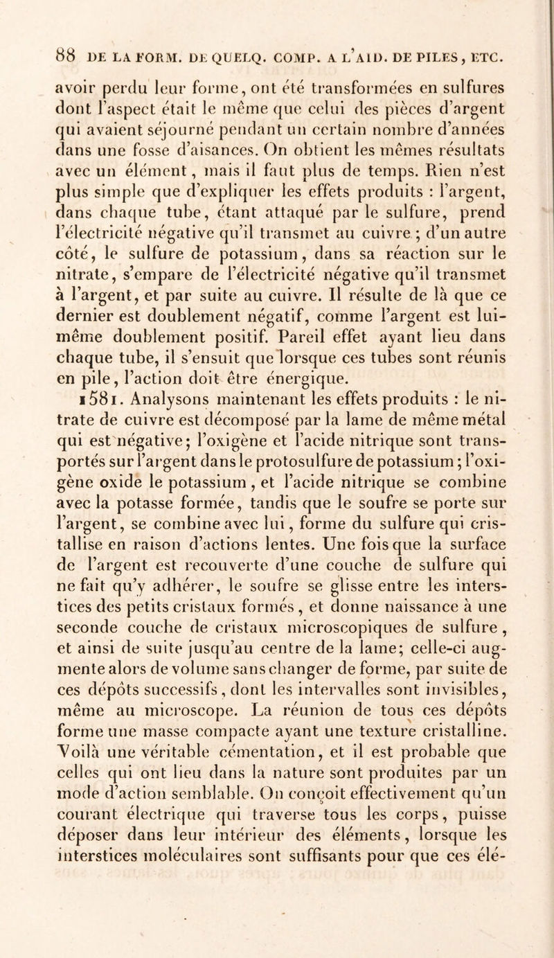 avoir perdu leur forme, ont été transformées en sulfures dont l’aspect était le même que celui des pièces d’argent qui avaient séjourné pendant un certain nombre d’années dans une fosse d’aisances. On obtient les mêmes résultats ^ avec un élément, mais il faut plus de temps. Rien n’est plus simple que d’expliquer les effets produits : l’argent, dans chaque tube, étant attaqué par le sulfure, prend l’électricité négative qu’il transmet au cuivre ; d’un autre côté, le sulfure de potassium, dans sa réaction sur le nitrate, s’empare de l’électricité négative qu’il transmet à l’argent, et par suite au cuivre. Il résulte de là que ce dernier est doublement négatif, comme l’argent est lui- même doublement positif. Pareil effet ayant lieu dans chaque tube, il s’ensuit quelorsque ces tubes sont réunis en pile, l’action doit être énergique. i58i. Analysons maintenant les effets produits : le ni- trate de cuivre est décomposé par la lame de même métal qui est négative; l’oxigène et l’acide nitrique sont trans- portés sur l’argent dans le protosulfure de potassium ; l’oxi- gène oxide le potassium , et l’acide nitrique se combine avec la potasse formée, tandis que le soufre se porte sur l’argent, se combine avec lui, forme du sulfure qui cris- tallise en raison d’actions lentes. Une fois que la surface de l’argent est recouverte d’une couche de sulfure qui ne fait qu’y adhérer, le soufre se glisse entre les inters- tices des petits cristaux formés , et donne naissance à une seconde couche de cristaux microscopiques de sulfure , et ainsi de suite jusqu’au centre de la lame; celle-ci aug- mente alors de volume sans changer de forme, par suite de ces dépôts successifs, dont les intervalles sont invisibles, même au microscope. La réunion de tous ces dépôts forme une masse compacte ayant une texture cristalline. Voilà une véritable cémentation, et il est probable que celles qui ont lieu dans la nature sont produites par un mode d’action semblable. On conçoit effectivement qu’un courant électrique qui traverse tous les corps, puisse déposer dans leur intérieur des éléments, lorsque les interstices moléculaires sont suffisants pour que ces élé-