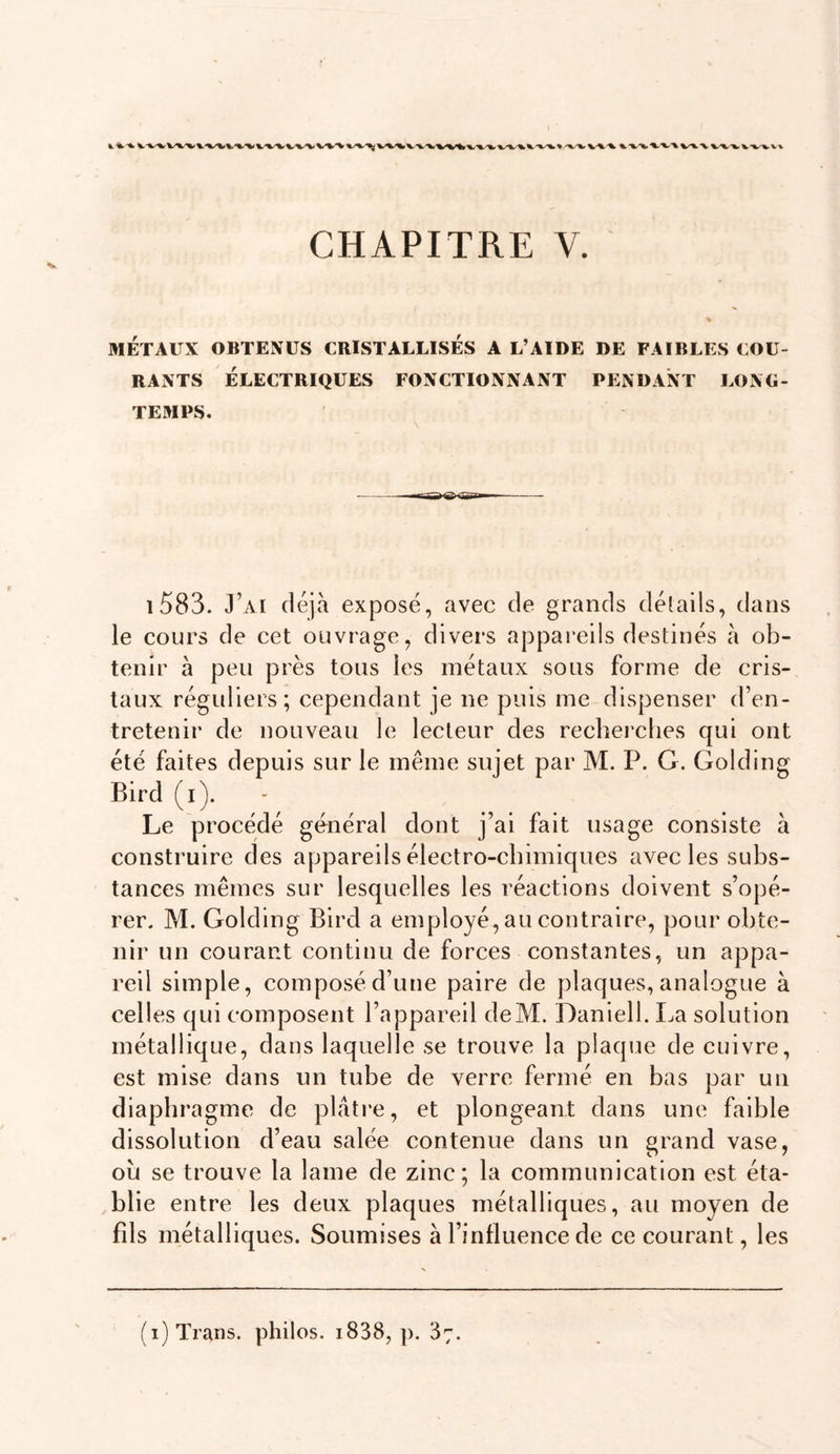 MÉTAUX OBTENUS CRISTALLISES A L’AIDE DE FAIBLES COU- RANTS ÉLECTRIQUES FONCTIONNANT PENDANT LONG- TEMPS. i583. J’ai déjà exposé, avec de grands détails, dans le cours de cet ouvrage, divers appareils destinés à ob- tenir à peu près tous les métaux sous forme de cris- taux réguliers; cependant je ne puis me dispenser d’en- tretenir de nouveau le lecteur des recherehes qui ont été faites depuis sur le même sujet par M. P. G. Golding Bird (i). Le procédé général dont j’ai fait usage consiste à construire des appareils électro-chimiques avec les subs- tances mêmes sur lesquelles les réactions doivent s’opé- rer. M. Golding Bird a employé, au contraire, pour obte- nir un courant continu de forces constantes, un appa- reil simple, composé d’une paire de plaques, analogue à celles qui composent l’appareil deM. Daniell. La solution métallique, dans laquelle se trouve la plaque de cuivre, est mise dans un tube de verre fermé en bas par un diaphragme de plâti-e, et plongeant dans une faible dissolution d’eau salée contenue dans un grand vase, où se trouve la lame de zinc; la communication est éta- blie entre les deux plaques métalliques, au moyen de fds métalliques. Soumises à l’influence de ce courant, les (i)Traïis. philos. i838, p. 87.