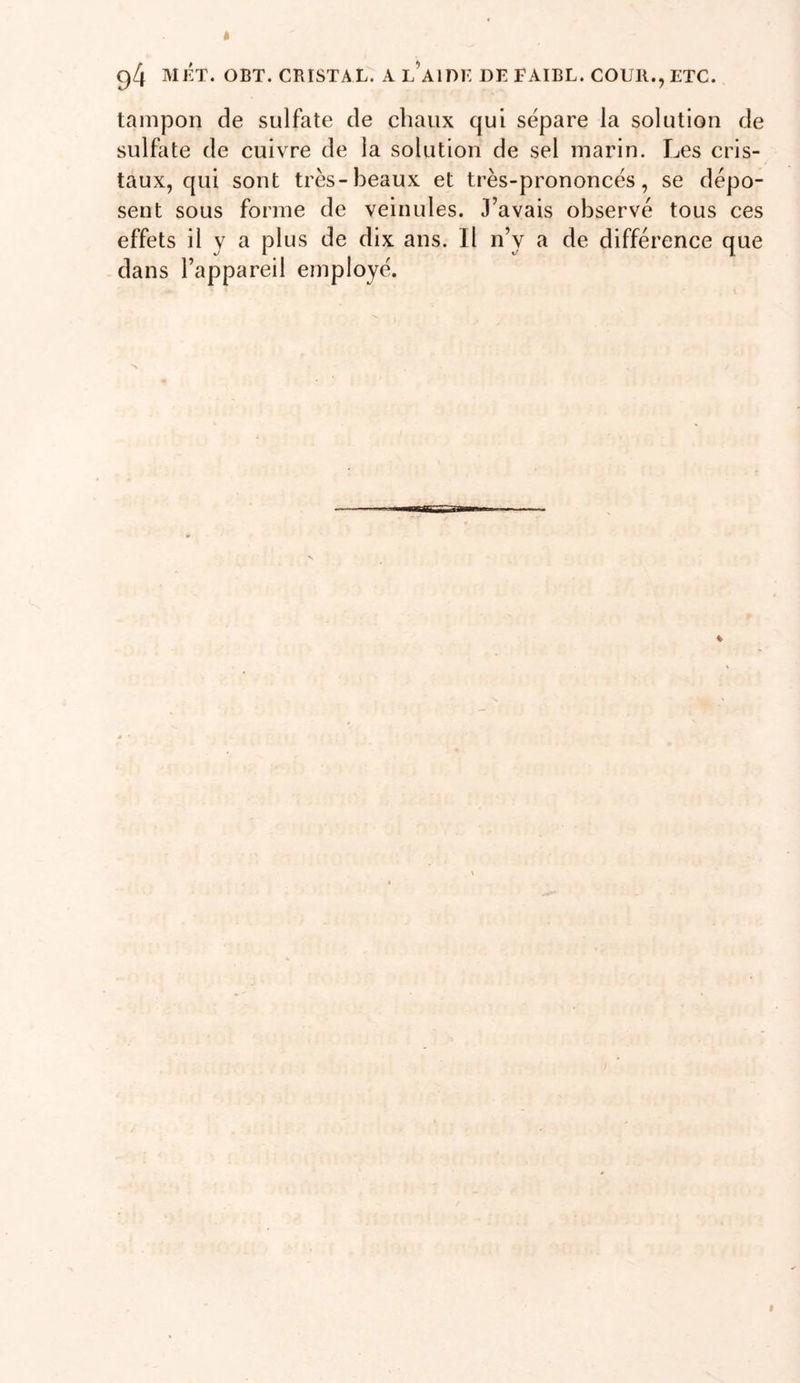tampon de sulfate de chaux qui séparé la solution de sulfate de cuivre de la solution de sel marin. Les cris- taux, qui sont très-beaux et très-prononcés, se dépo- sent sous forme de veinules. J’avais observé tous ces effets il y a plus de dix ans. Il n’y a de différence que dans l’appareil employé.
