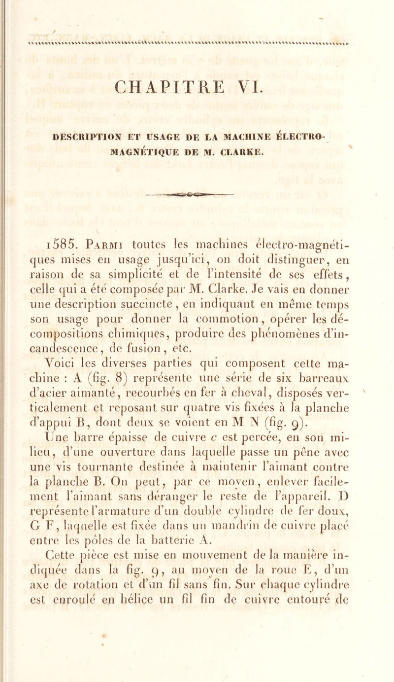 CHAPITRE VI DESCRIPTION ET USAGE DE LA MACHINE ÉLECTRO- MAGNÉTIQUE DE M, CLARKE. i585. Parmi tontes les machines éleetro-magnëti- ques mises en usage jusqn’ici, on doit distinguer, en raison de sa simplicité et de l’intensité de ses effets, celle qui a été composée pai- M. Clarke. Je vais en donner une description succincte, en indiquant en même temps son usage pour donner la commotion, opérer les dé- compositions chimiques, produire des phénomènes d’in- candescence , de fusion, etc. Voici les diverses parties qui composent cette ma- chine : A (tig. 8) représente une série de six barreaux d’acier aimanté, recourbés en fer à cheval, disposés ver- ticalement et reposant sur quatre vis fixées à la planche d’appui B, dont deux se voient en M N (fig. g). iJne barre épaisse de cuivre c est percée, en son mi- lieu, d’une ouverture dans laquelle passe un pêne avec une vis tournante destinée à maintenir l’aimant contre la planche B. On peut, par ce moyen, enlever facile- ment l’aimant sans déranger le reste de l’appareil. D représente l’armature d’un double cylindre de fer doux, G F, laquelle est fixée dans un mandrin de cuivre placé enti'e les pôles de la batterie A. Cette piè(;e est mise en mouvement de la manière in- diquée dans la fig. 9, au moyen de la roue E, d’un axe de rotation et d’un fil sans fin. Sur chaque cylindre est enroulé en hélice un fil fin de cuivre entouré de