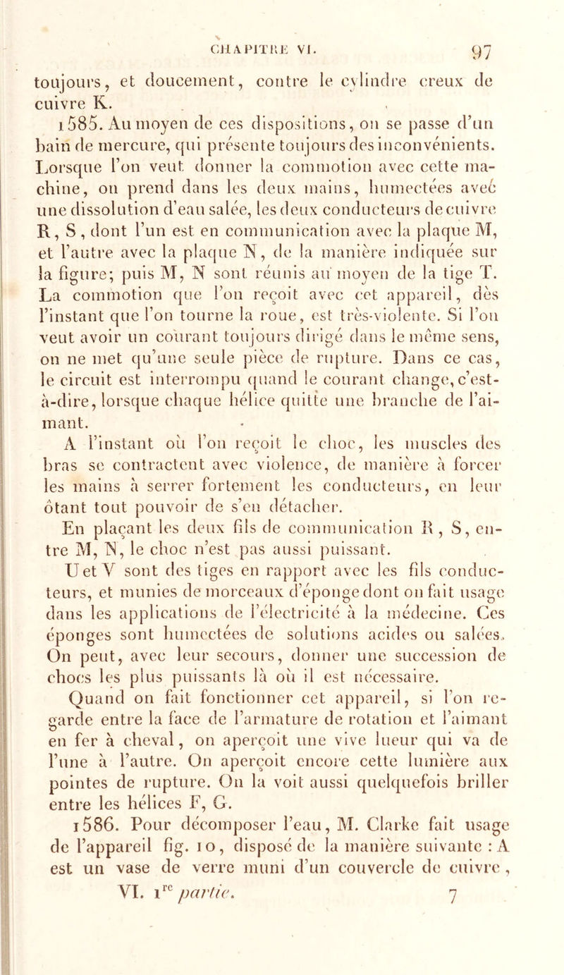 toujours, et doucement, contre le cvlindre creux de cuivre R. 1585. Au moyen de ces dispositions, on se passe d’un l)ain de mercure, (}ui présente toujours des inconvénients. Lorsque Ton veut donner la commotion avec cette ma- chine, on prend dans les deux mains, humectées aveé line dissolution d’eau salée, les deux conducteurs de cuivre R, S, dont Tun est en communication avec la plaque M, et l’autre avec la plaque N, de la manière indiquée sur la figure; puis M, N sont réunis aiï moyen de la tige T. La commotion que l’on reçoit avec cet appareil, dès l’instant que l’on tourne la roue, est très-violente. Si l’on veut avoir un courant toujours dirigé dans le meme sens, on ne met qu’une seule pièce de rupture. Dans ce cas, le circuit est interrompu ([uand le courant cliange, c’est- à-dire, lorsque chaque hélice quitte une hranche de l’ai- mant. A l’instant oii l’on reçoit le choc, les muscles des bras se contractent avec violence, de manière à forcer les mains à serrer fortement les conducteurs, en leur ôtant tout pouvoir de s’en détacher’. En plaçant les deux fils de communication R, S, en- tre M, IN, le choc n’est pas aussi puissant. U et Y sont des tiges en rapport avec les fils conduc- teurs, et munies de morceaux d’éponge dont on fait usage dans les applications de l’électricité à la médecine. Ces éponges sont humectées de solutions acides ou salées. On peut, avec leiir secours, donner une succession de chocs les plus puissants là oii il est nécessaire. Quand on fait fonctionner cet appareil, si l’on re- aarde entre la face de l’armature de rotation et l’aimant en fer à cheval, on aperçoit une vive lueur qui va de l’une à l’autre. On aperçoit encore cette lumière aux pointes de rupture. On la voit aussi quelquefois briller entre les hélices F, G. T586. Pour décomposer l’eau, M. Clarke fait usage de l’appareil fig. lo, disposé de la manière suivante : A est un vase de verre muni d’un couvercle de cuivre , VL partie.