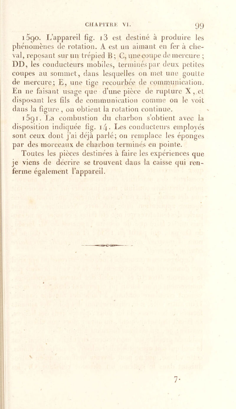 1590. L’appareil fîg. i3 est destiné à produire les phénomènes de rotation. A est un aimant en fer à che- val, reposant sur un trépied B ; C, une coupe de mercure ; DD, les conducteurs mobiles, terminés par deux petites coupes au sommet, dans lesquelles on met une goutte de mercure; E, une tige recourbée de communication. En ne faisant usage que d’une pièce de rupture X,,el disposant les fils de communication comme on le voit dans la figure, on obtient la rotation continue. ibgr. La combustion du charbon s’obtient avec la disposition indiquée fîg. î4* Les conducteurs employés sont ceux dont j’ai déjà parlé; on remplace les éponges par des morceaux de charbon terminés en pointe. Toutes les pièces destinées à faire les expériences que je viens de décrire se trouvent dans la caisse qui ren- ferme également l’appareil.