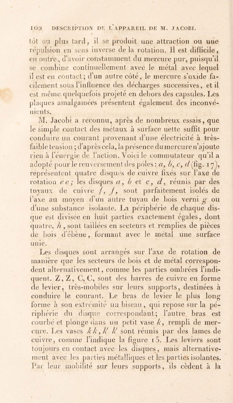 \ tôt 011 plus tard, il se produit une attraction ou une répulsion en sens inverse delà rotation. Il est difficile, en outre, d’avoir constannnent du mercure pur, puisqu’il se combine continuellement avec le métal avec lequel il est en contact; d’un autre coté, le mercure s’oxide fa- cilement sous l’influence (les déeliarges successives, et il est même quelquefois projeté en dehors des capsules. I^es pbujues amalgamées présentent également des inconvé- nients. M. Jacobi a reconnu, après de nombreux essais, que le simple contact des métaux à surface nette suffit pour conduire un courant j^rovenant d’une électricité à très- faible tension ; d’après cela, la présenee du mercure n’ajoute rien à l’énergie de l’action. Voici le commutateur qu’il a adopté pour le renversement des pôles: b, c, ('/(fig. 17), représentent quatre disques de cuivre fixés sur l’axe de rotation ce; les disques a, b et c, d^ réunis par des tuyaux de cuivie /, /, sont parfaitement isolés de l’axe au moyen d’un autre tuyau de bois verni o' ou d’une substance isolante. La périphérie de chaque dis- que est divisée en huit parties exaetement égales, dont quatre, h, sont taillées en secteurs et remplies de pièces de bois d’ébène, formant avec le métal une surface , I unie. Les disques sont arrangés sur l’axe de rotation de manière que les seeteurs de bois et de métal correspon- dent alternativement, comme les parties ombrées l’indi- quent. Z, Z, C, G, sont des barres de cuivre en forme de levier, très-mobiles sur leurs supports, destinées à conduire le courant. Le bras de levier le plus long forme à son extrémité un biseau , qui repose sur la pé- riphérie (bi disque correspondant; l’autre bras est courbé et plonge dans un petit vase A’, rempli de mer- cure. Les vases kk^k k' sont réunis par des lames de cuivre, comme l’indique la figure i5. Les leviers sont toujours en contact avec les disques, mais alternative- ment avec les parties métalliques et les parties isolantes. Par leur mobilité sur leurs supports, ils cèdent à la