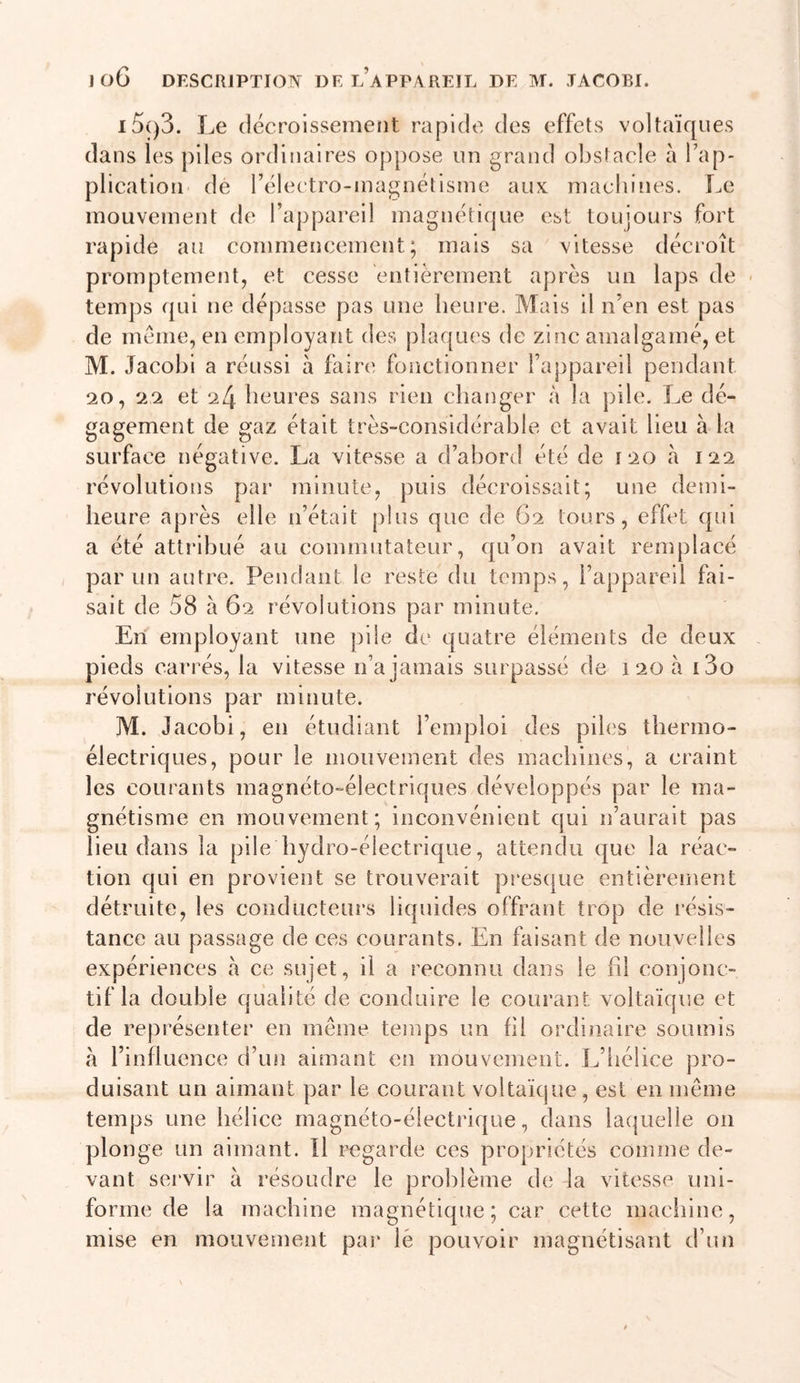 i5()3. Le décroissement rapide des effets voltaïques dans les piles ordinaires oppose un grand obstacle à Tap- plication de rélectro-inagnétisme aux machines. Le mouvement de l’appareil magnétique est toujours fort rapide au commencement; mais sa vitesse décroît promptement, et cesse entièrement après un laps de temps qui ne dépasse pas une heure. Mais il n’en est pas de meme, en employant des plaques de zinc amalgamé, et M. Jacohl a réussi à faire fonctionner l’appareil pendant 20, 22 et 24 heures sans rien changer à la pile. Le dé- gagement de gaz était très-considérahie et avait lieu à la surface négative. La vitesse a d’abord été de 120 à 122 révolutions par minute, puis décroissait; une demi- heure après elle n’était plus que de G2 tours, effet qui a été attribué au commutateur, qu’on avait remplacé par un autre. Pendant le reste du temps, l’appareil fai- sait de 58 à 62 révolutions par minute. En employant une pile de quatre éléments de deux pieds carrés, la vitesse n’a jamais surpassé de 120 h i3o révolutions par minute. M. Jacobi, en étudiant l’emploi des piles thermo- électriques, pour le mouvement des machines, a craint les courants magnéto-électriques développés par le ma- gnétisme en mouvement; inconvénient qui n’aurait pas lieu dans la pile hydro-électrique, attendu que la réac- tion qui en provient se trouverait pi'esque entièrement détruite, les conducteurs liquides offrant trop de résis- tance au passage de ces courants. En faisant de nouvelles expériences à ce sujet, il a reconnu dans le fd conjonc- tif la double qualité de conduire le courant voltaïque et de représenter en même temps un hl ordinaire soumis à l’influence d’un aimant en mouvement. L’iiélice pro- duisant un aimant par le courant voltaïque , est en même temps une hélice magnéto-électrique, dans laquelle 011 plonge un aimant. îl regarde ces propriétés comme de- vant sei'vir à résoudre le problème de la vitesse uni- forme de la machine magnétique; car cette maciiine, mise en mouvement par lé pouvoir magnétisant d’un