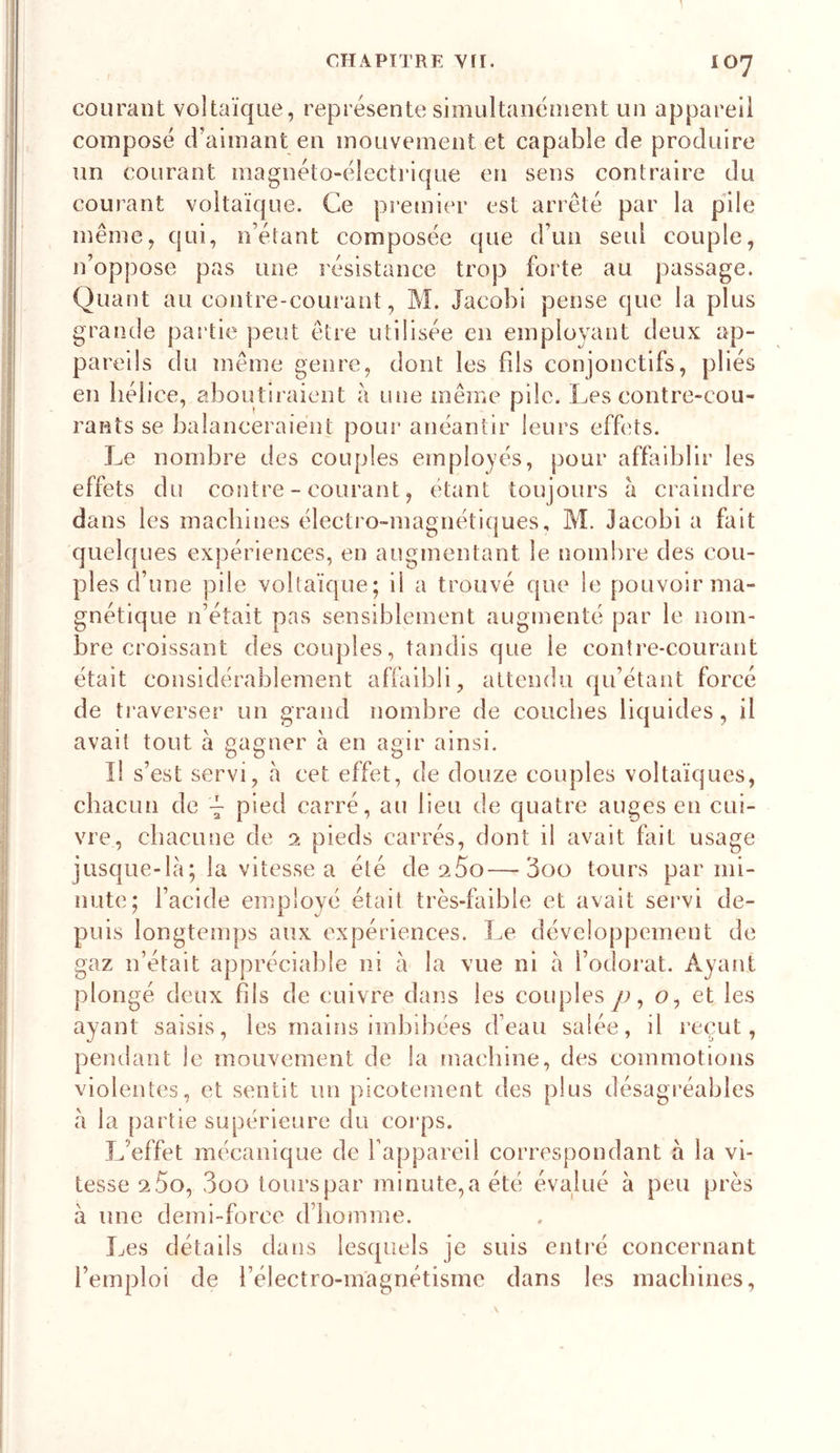 courant voltaïque, représente simultanément un appareil composé d’aimant en mouvement et capable de produire un courant magnéto-électrique en sens contraire du courant voltaïque. Ce premier est arrêté par la pile même, qui, n’étant composée que d’un seul couple, n’oppose pas une l'ésistance trop forte au passage. Quant au contre-courant, M. Jacobi pense que la plus grande partie peut être utilisée en employant deux ap- pareils du même genre, dont les fils conjonctifs, pliés en hélice, aboutiraient à une même pile. Les contre-cou- rants se balanceraient pour' anéantir leurs effets. Le nombre des couples employés, pour affaiblir les effets du contre - courant, étant toujours à craindre dans les machines électro-magnétiques, M. Jacobi a fait quelques expériences, en augmentant le nombre des cou- ples d’une pile voltaïque; il a trouvé que le pouvoir ma- gnétique n’était pas sensiblement augmenté par le nom- bre croissant des couples, tandis que le contre-courant était considérablement affaibli, attendu qu’étant forcé de traverser un grand nombre de couches liquides, il avait tout à gagner à en agir ainsi. Il s’est servi, à cet effet, de douze couples voltaïques, chacun de pied carré, au lieu de quatre auges en cui- vre, chacune de 2 pieds carrés, dont il avait fait usage jusque-là; la vitesse a été de sSo—3oo tours par mi- nute; l’acide employé était très-faible et avait servi de- puis longtemps aux expériences. Le développement de gaz n’était appréciable ni à la vue ni à l’odorat. Ayant plongé deux hls de cuivre dans les couples y;, o, et les ayant saisis, les mains imbibées d’eau salée, il reçut, pendant le mouvement de la machine, des commotions violentes, et sentit un picotement des plus désagréables à la partie supérieure du corps. L’effet mécanique de l’appareil correspondant à la vi- tesse aSo, 3oo lourspar minute,a été évakié à peu près à une demi-force d’homme. Les détails dans lesquels je suis entré concernant l’emploi de i’électro-magnétisme dans les machines.