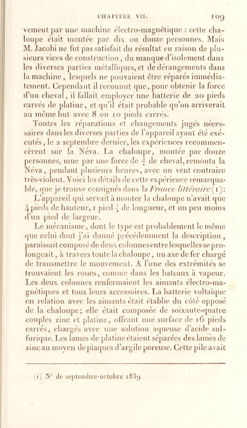 J 09 vemeiit par une machine éiectro-niagnétlque : cette cha- loupe était montée par dix ou douze personnes. Mais M. Jacobi ne fut pas satisfait du résultat en raison de plu- sieurs vices de construction , du manque d’isolement dans les diverses parties métalliques, et de dérangements dans la machine , les(juels ne pouvaient être réparés immédia- tement. Cependant il reconnut que, pour obtenir la force d’un cheval, il fallait employer une batterie de 20 pieds carrés de platine, et qu’il était probable qu’on arriverait au même but avee 8 ou 10 pieds carrés. Toutes les réparations et changements jugés néces- saii*es dans les diverses parties de l’appareil ayant été exé- cutés, le 2 septembre dernier, les expériences recommen- cèrent sur la Néva. La chaloupe, montée par douze personnes, mue par une force de de cheval, remonta la Néva, pendant ])lusieurs heures, avec un vent contraire très-violent. Voici les détails de cette expérience l'emarqua- hle, que je trouve consignés dans la France Ultéraire{^')\ L’appareil qui servait à monter la chaloupe n’avait que 4 pieds de hauteur, r pied 4 de longueur, et un peu moins d’un pied de largeur. Le mécanisme, dont le type est piohahlement le même que celui dont j’ai donné pj écédemment la description , paraissait composé de deux coîonnesentre lesquelles se pro- longeait , à travers toute la chaloupe, un axe de fer chargé de transmettre le mouvement. A rune des extrémités se trouvaient les roues, comme dans les bateaux à vapeur. Les deux colonnes renfermaient les aimants électro-ma- gnétiques et tous leurs accessoires. La batterie voltaïque en relation avec les aimants était établie du côté opposé de la chaloupe; elle était composée de soixante-quatre couples zinc et platine, offrant une surface de 16 pieds carrés, chargés avec une solution aqueuse d’acide sul- furique. Les lames de platine étaient séparées des lames de zinc au moyen de plaques d’argile poreuse. Cette pile avait