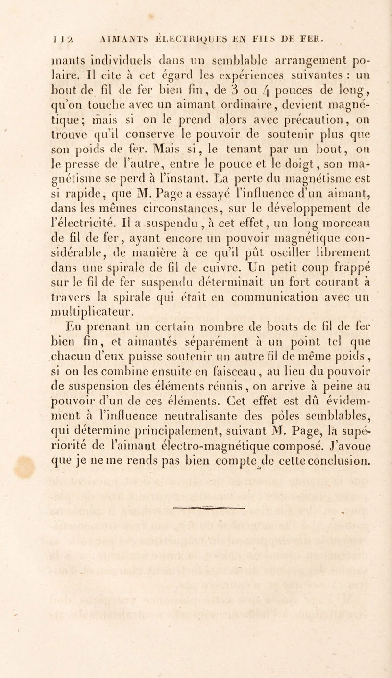 J J 'JL AIMAxM'S ELl&lt;XiilJ(^)LjJ:S EN EUS J)E FER. inaiils individuels dans un semblable arrangement po- laire. Il cite à cet égard les expériences suivantes : un bout de fil de fer bien fin, de 3 ou 4 pouces de long, qu’on toucbe avec un aimant ordinaire, devient magné- tique; mais si on le prend alors avec précaution, on trouve (|u’il conserve le pouvoir de soutenir plus que son poids de fer. Mais si, le tenant par un bout, on le presse de l’autre, enti’e le pouce et le doigt, son ma- gnétisme se perd a l’instant. La perte du magnétisme est si rapide, que M. Page a essayé l’influence d’un aimant, dans les mêmes circonstances, sur le développement de l’électricité. Il a suspendu , à cet effet, un long morceau de fd de fer, ayant encore un pouvoir magnétique con- sidérable, de manière à ce qu’il prit osciller librement dans une spirale de fil de cuivre. Un petit coup frappé sur le fil de fer suspendu déteianinait un fort courant à travers la spirale qui était en communication avec un niultiplicateur. En prenant un certain nombre de bouts de fil de fer bien fin, et aimantés séparément à un point tel que chacun d’eux puisse soutenir un autre fil de même poids , si on les combine ensuite en faisceau, au lieu du pouvoir de suspension des éléments réunis, on arrive à peine au pouvoir d’un de ces éléments. Cet effet est dû évidem- ment a l’influence neutralisante des pôles semblables, qui détermine principalement, suivant M. Page, la supé- riorité de l’aimant électro-magnétique composé. J’avoue que je ne me rends pas bien compte^de cette conclusion.