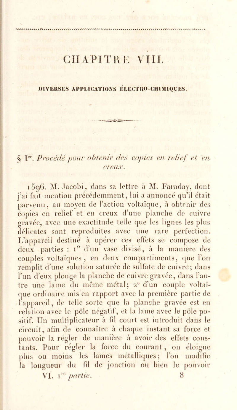 CHAPITRE Vm. DIVERSES APPLlCATlOxXS ELECTRO-CHISlIQtES, § T. Procédé pour obtenir des copies en relief et en creux. i5g6. M. Jacobi, dans sa lettre à M. Faraday, dont j’ai fait mention précédemment, lui a annoncé cju’il était parvenu, au moyen de Taction voltaïque, à obtenir des copies en relief et en creux d’une planche de cuivre gravée, avec une exactitude telle que les lignes les plus délicates sont reproduites avec une rare perfection. L’appareil destiné à opérer ces effets se compose de deux parties : d’un vase divisé, à la manière des couples voltaïques , en deux compartiments, que l’on remplit d’une solution saturée de sulfate de cuivre; dans l’un d’eux plonge la planche de cuivre gravée, dans l’au- tre une lame du même métal; 2 d’un couple voltaï- que ordinaire mis en rapport avec la première partie de ^l’appareil, de telle sorte que la planche gravée est en relation avec le pôle négatif, et la lame avec le pôle po- sitif. Un multiplicateur h fil court est introduit dans le circuit, afin de connaître à chaque instant sa force et pouvoir la régler de manière à avoir des effets cons- tants. Pour régler la force du courant, on éloigne plus ou moins les lames métalliques; l’on modifie la longueur du fd de jonction ou bien le pouvoir YI. partie. 8