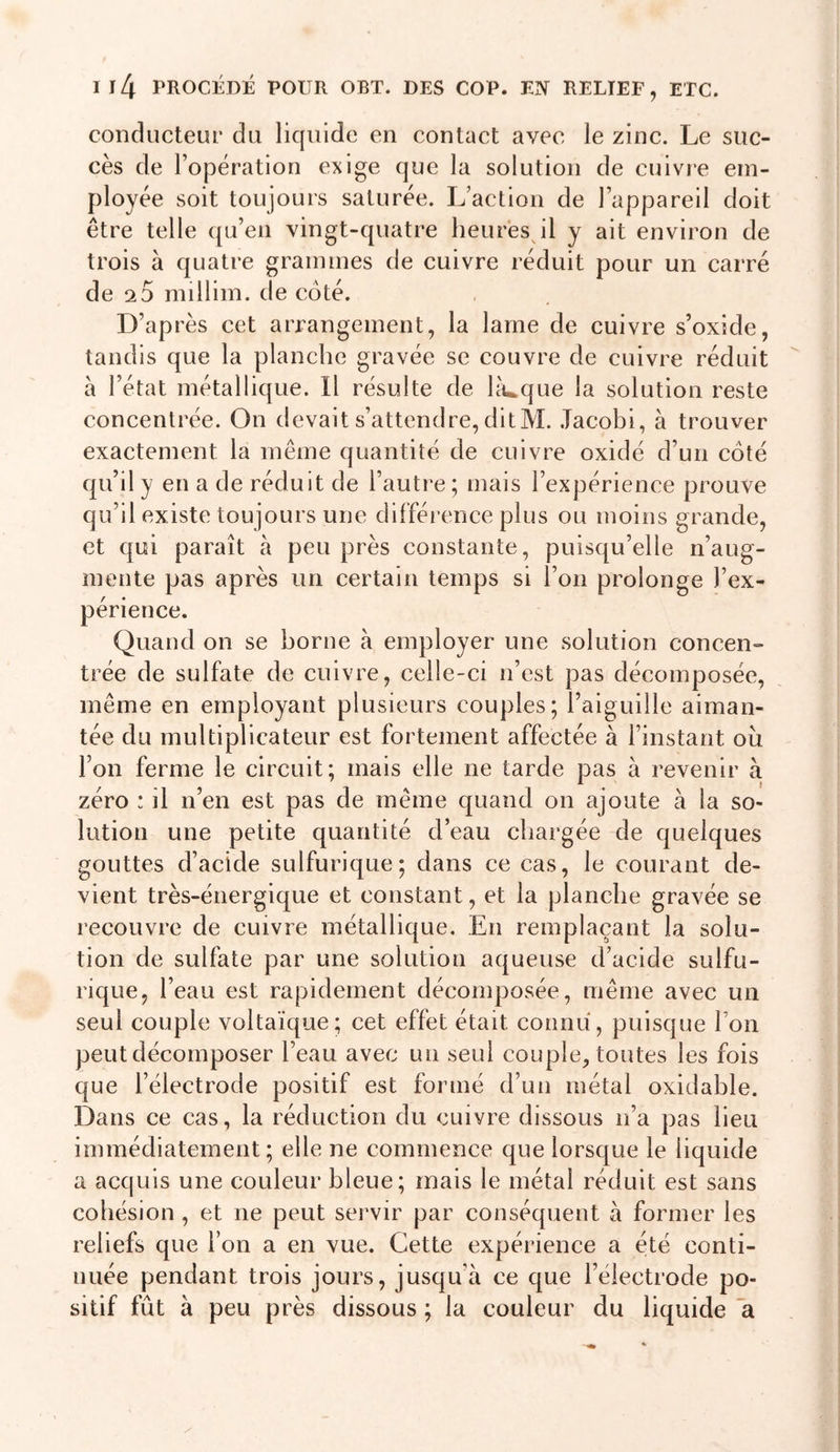 Il4 PROCÉDÉ POUR OBT. DES COP. m RELIEF, ETC. conducteur du liquide en contact avec le zinc. Le suc- cès de l’opération exige que la solution de cuivr'e em- ployée soit toujours saturée. L’action de l’appareil doit être telle qu’en vingt-quatre lieurès^l y ait environ de trois à quatre grammes de cuivre réduit pour un carré de 2 0 millim. de coté. D’après cet arrangement, la lame de cuivre s’oxide, tandis que la planche gravée se couvre de cuivre réduit à l’état métallique. Il résulte de laïque la solution reste concentrée. On devait s’attendre, dit M. Tacobi, à trouver exactement la même quantité de cuivre oxidé d’un côté qu’il y en a de réduit de l’autre ; mais l’expérience prouve qu’il existe toujours une différence plus ou moins grande, et qui paraît à peu près constante, puisqu’elle n’aug- mente pas après un certain temps si l’on prolonge l’ex- périence. Quand on se borne à employer une solution concen=- trée de sulfate de cuivre, celle-ci n’est pas décomposée, même en employant plusieurs couples; l’aiguille aiman- tée du multiplicateur est fortement affectée à l’instant ou l’on ferme le circuit; mais elle ne tarde pas à revenir à zéro : il n’en est pas de même quand on ajoute à la so- lution une petite quantité d’eau chargée de quelques gouttes d’acide sulfurique; dans ce cas, le courant de- vient très-énergique et constant, et la planche gravée se recouvre de cuivre métallique. En remplaçant la solu- tion de sulfate par une solution aqueuse d’acide sulfu- rique, l’eau est rapidement décomposée, même avec un seul couple voltaïque; cet effet était connu, puisque l’on peut décomposer l’eau avec un seul couple, toutes les fois que l’électrode positif est formé d’un métal oxidable. Dans ce cas, la réduction du cuivre dissous n’a pas lieu immédiatement ; elle ne commence que lorsque le liquide a acquis une couleur bleue; mais le métal réduit est sans cohésion , et ne peut servir par conséquent à former les reliefs que l’on a en vue. Cette expérience a été conti- nuée pendant trois jours, jusqu’à ce que l’électrode po- sitif fût à peu près dissous ; la couleur du liquide a