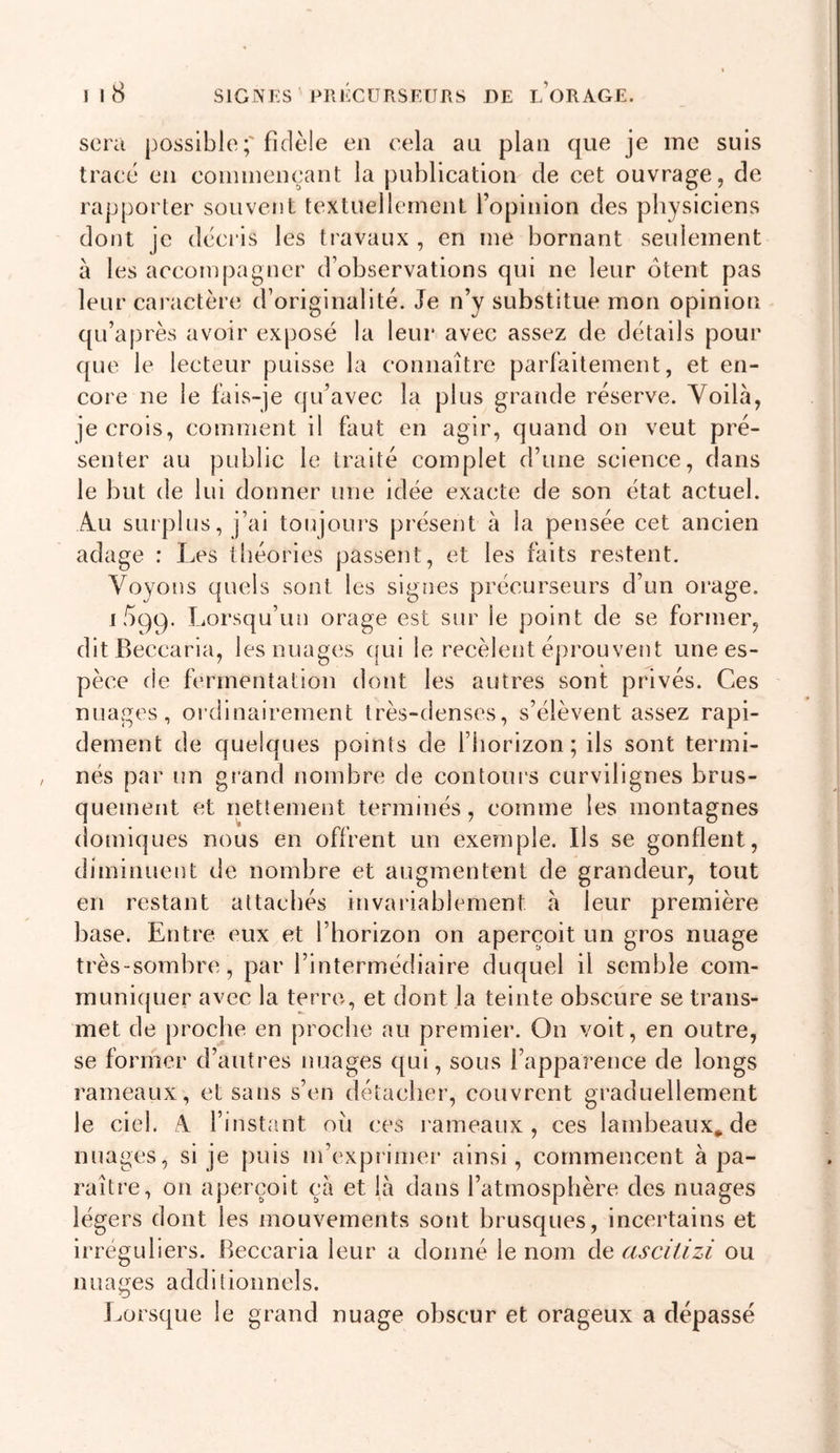 sera possiblefidèle en cela au plan que je me suis tracé en conunençant la publication de cet ouvrage, de rapporter souvent textuellement l’opinion des physiciens dont je déci’is les travaux , en me bornant seulement à les accompagner d’observations qui ne leur otent pas leur cai actère d’originalité. Je n’y substitue mon opinion qu’après avoir exposé la leur avec assez de détails pour que le lecteur puisse la connaître parlkitement, et en- core ne le fais-je qu’avec la plus grande réserve. Yoilà, je crois, comment il faut en agir, quand on veut pré- senter au public le traité complet d’une science, dans le but de lui donner une idée exacte de son état actuel. Au surplus, j’ai toujours présent à la pensée cet ancien adage : Les théories passeiit, et les faits restent. Voyons quels sont les signes précurseurs d’un orage. ii)99. Lorsqu’un orage est sur le point de se former, dit Beccaria, les nuages (|ui le recèlent éprouvent une es- pèce de fermentation dont les autres sont privés. Ces nuages, ordinairement très-denses, s’élèvent assez rapi- dement de quelques points de l’horizon; ils sont termi- nés par un grand nombre de contours curvilignes brus- quement et nettement terminés, comme les montagnes doiniques nous en offrent un exemple. Ils se gonflent, diminuent de nombre et augmentent de grandeur, tout en restant attachés invariablement à leur première base. Entre eux et l’horizon on aperçoit un gros nuage très-sombre, par l’intermédiaire duquel il semble com- muniquer avec la terre, et dont la teinte obscure se trans- met de proche en proche au premier. On voit, en outre, se former d’autres nuages qui, sous l’apparence de longs rameaux, et sans s’en détacher, couvrent graduellement le ciel. A. l’instant ou ces rameaux, ces lambeaux* de nuages, si je puis m’exprimer ainsi, commencent à pa- raître, on aperçoit çà et là dans l’atmosphère des nuages légers dont les mouvements sont brusques, incertains et irréguliers. Beccaria leur a donné le nom de ascitizi ou nuages additionnels. Lorsque le grand nuage obscur et orageux a dépassé