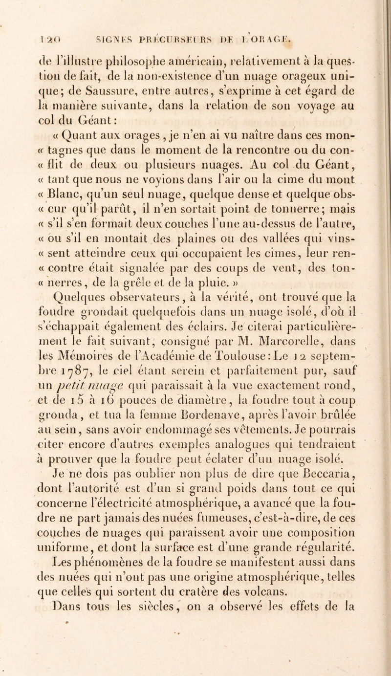 1 ‘&gt;.o .SIGAM’S PRKCTIRSKt RS DK liORAGK. (le l’illustre philosophe aniéi icain, relallvement à la ques- tion de fait, de la non-existence d’un nuage orageux uni- que; de Saussure, entre autres, s’exprime à cet égard de la manière suivante, dans la relation de son voyage au col du Géant : c( Quant aux orages , je n’en ai vu naître dans ces rnon- cf tagnes que dans le moment de la rencontre ou du con- « flit de deux ou plusieurs nuages. Au col du Géant, « tant que nous ne voyions dans l’air ou la cime du mont « Blanc, qu’un seul nuage, quelque dense et quelque obs- « cur qu’il parût, il n’en sortait point de tonnerre; mais s’il s’en formait deux couches l’une au-dessus de l’autre, c( ou s’il en montait des plaines ou des vallées qui vins- « sent atteindre ceux cjui occupaient les cimes, leur ren- te contre était signalée par des coups de vent, des ton- te nerres, de la grêle et de la pluie. » Quelques observateurs, a la vérité, ont trouvé que la foudre grondait quelquefois dans un nuage isolé, d’oti il s’échappait également des éclairs. Je citerai particulière- ment le fait suivant, consigné par M. Marcorelle, dans les Mémoires de l’Académie de Toulouse : Le septem- bre 1787, le ciel étant serein et parfaitement pur, sauf un petit nuage qui paraissait à la vue exactement rond, et de i5 à 16 pouces de diamètre, la foudre tout à coup gronda, et tua la femme Bordenave, après l’avoir brûlée au sein , sans avoir endommagé ses vêtements. Je pourrais citer encore (fautres exemples analogues qui tendraient à prouver que la foudre peut éclater d’un nuage isolé. Je ne dois pas oublier non plus de dire que Beccaria, dont l’autorité est d’un si grand poids dans tout ce qui concerne l’électricité atmosphérique, a avancé que la fou- dre ne part jamais des nuées fumeuses, c’est-à-dire, de ces couches de nuages qui paraissent avoir une composition uniforme, et dont la surface est d’une grande régularité. Les phénomènes de la foudre se manifestent aussi dans des nuées (jui n’ont pas une origine atmosphérique, telles que celles qui sortent du cratère des volcans. Dans tous les siècles, on a (d)servé les effets de la