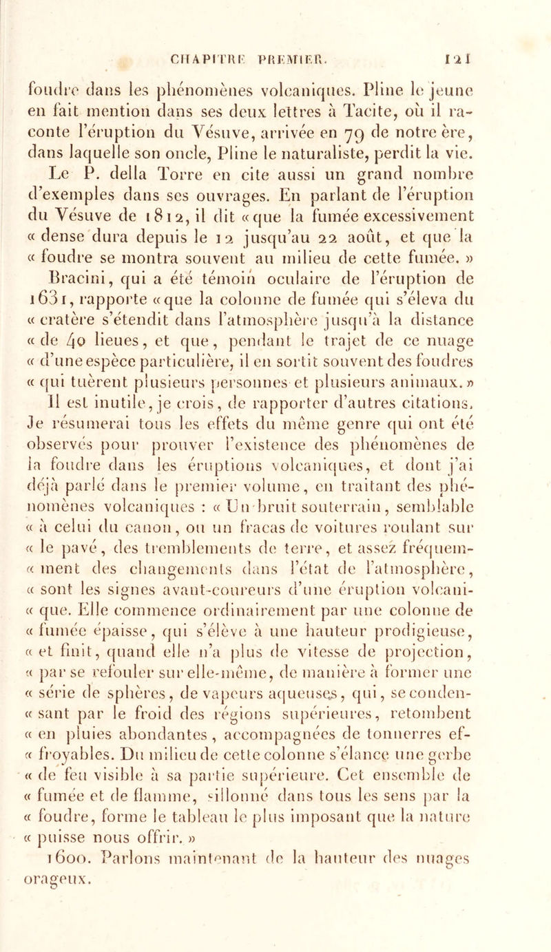 CriÂPlTUK PRKMIF.n. rii foudre dans les phénomènes volcaniques. Pline le jeune en fait mention dans ses deux lettres à Tacite, oii il ra- conte rèruption du Vésuve, arrivée en 79 de notre ère, dans laquelle son oncle, Pline le naturaliste, perdit la vie. Le P. délia Torre en cite aussi un grand nombre d’exemples dans ses ouvrages. En parlant de l’éruption du Vésuve de 1812, il dit «que la fumée excessivement « dense'dura depuis le 12 jusqu’au 22 août, et que la « foudre se montra souvent au milieu de cette fumée. » Braclni, qui a été témoin oculaire de l’éruption de i63r, rapporte «que la colonne de fumée qui s’éleva du «cratère s’étendit dans l’atmosplièie jusqu’à la distance «de l\o lieues, et que, pendant le trajet de ce nuage « d’uneespèce particulière, il en sortit souvent des foudres « ([ui tuèrent plusieurs personnes et plusieurs animaux.» Il est inutile, je crois, de rapporter d’autres citations. 3e résumerai tous les effets du même genre qui ont été observes pour prouver l’existence des pbénomènes de la foudre dans les éruptions xolcanlcjoes, et dont j’ai déjà parié dans le premiei’ volume, en traitant des pbé- nomènes volcaniques : « L n bruit soutc'rrain , seml)lable « à celui du canon, ou un fracas de voitures roulant sur « le pavé, des ti’emblements de terre, et assez fré(|uem- « ment des cbangements dans l’état de l’atmosplière, « sont les signes avant-coureurs d’une éruption volcani- « que. Elle commence ordinairement par une colonne de « fumée épaisse, qui s’élève à une hauteur prodigieuse, « et finit, quand elle n’a plus de vitesse de projection, « par se refouler sur elle-même, de manière à former une « série de sphères, de vapeurs acjueuses, qui, seconden- « sant par le froid des régions supérieures, retombent « en ])iuies abondantes , accompagnées de tonnerres ef- « fi'oyables. Du milieu de cette colonne s’élance une gerbe « de feu visible à sa partie supérieure. Cet ensemble de « fumée et de flamme, sillonné dans tous les sens par la « foudre, forme le tableau le plus imposant que la nature « puisse nous offrir. » T600. Parlons inainl^nant de la hauteur des nuages orageux.