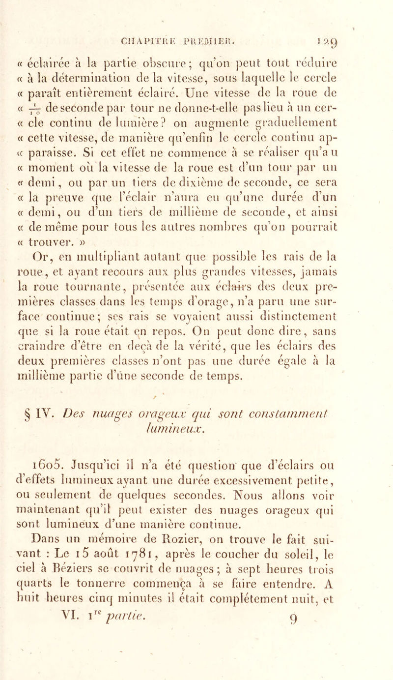 ClIAPlTilE PMOîlEJl. Îli9 « éclairée à la partie obscure; qu’on peut tout réduire « à la détermination de la vitesse, sous laquelle le cercle « paraît entièrement éclairé. Une vitesse de la roue de « 7^ de seconde par tour ne donne-t-elle pas lieu à un cer- (c de continu de lumière? on auainente aeaduellement O ^ (( cette vitesse, de manière qu’enfin le cercle continu ap- te paraisse. Si cet effet ne commence à se réaliser qu’au « moment ou la vitesse de la roue est d’un tour par un et demi, ou par un tiers de dixième de seconde, ce sera « la preuve que l’éclair n’aura eu qu’une durée d’un « demi, ou d’un tiers de millième de seconde, et ainsi (c de meme pour tous les autres nombres qu’on pourrait « trouveix » Or, en multipliant autant que possible les rais de la roue, et ayant recours aux plus grandes vitesses, jamais la roue tournante, présentée aux écltrirs des deux pre- mières classes dans les temps d’orage, n’a paru une sur- face continue; scs rais se voyaient aussi distinctement que si la roue était en repos. On peut donc dire, sans craindre d’étre en deçà de la vérité, que les éclairs des deux premières classes n’ont pas une durée égale à la millième partie d’üne seconde de temps. § IV. Des nuages orageux qui sont constamment lumineux. i6o5. Jusqu’ici il n’a été question que d’éelairs ou d’effets 1 umineux ayant une durée excessivement petite, ou seulement de quelques secondes. Nous allons voir maintenant qu’îl peut exister des nuages orageux qui sont lumineux d’une manière continue. Dans un mémoire de Rozier, on trouve le fait sui- vant : Le i5 août 1781, après le coucher du soleil, le ciel à Béziers se couvrit de nuages; à sept heures trois quarts le tonnerre commença à se faire entendre. A huit heures cinq minutes il était complètement nuit, et