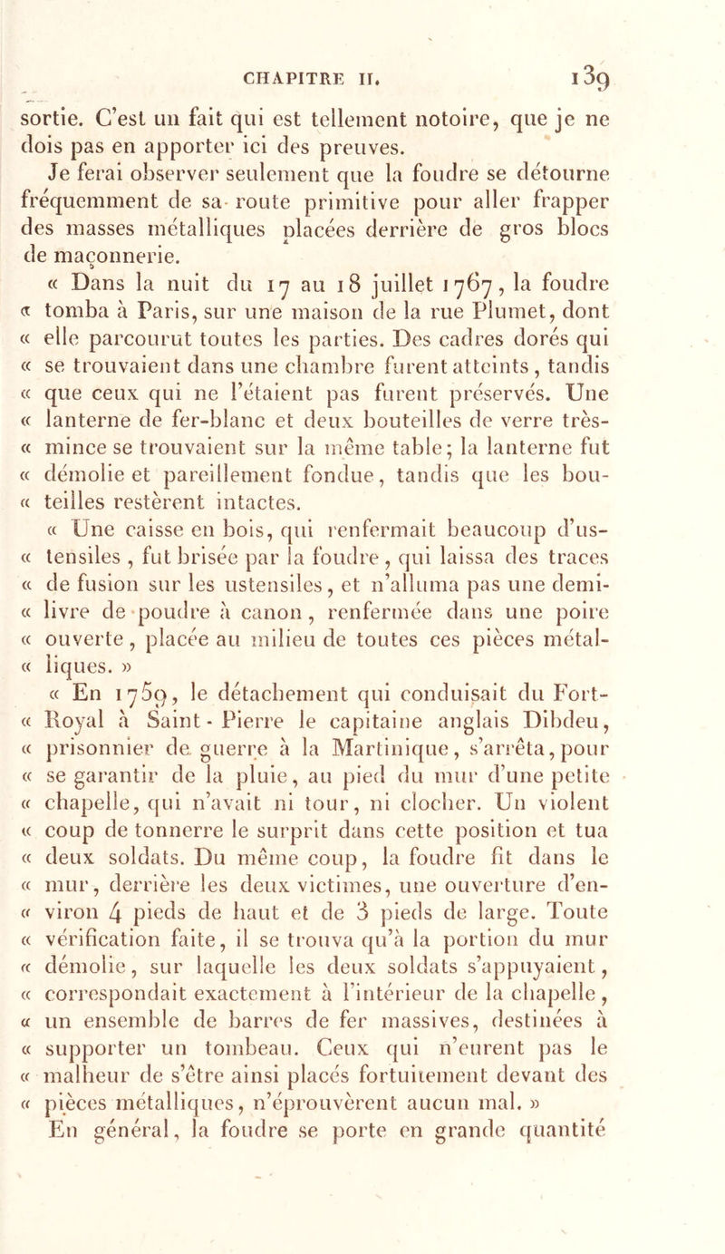 sortie. C’est un fait qui est tellement notoire, que je ne dois pas en apporter ici des preuves. Je ferai observer seulement que la foudre se détourne fréquemment de sa- route primitive pour aller frapper des masses métalliques placées derrière de gros blocs de maçonnerie. (( Dans la nuit du i-y au 18 juillet 1767, la foudre a tomba à Paris, sur une maison de la rue Plumet, dont « elle parcourut toutes les parties. Des cadres dorés qui « se trouvaient dans une chambre furent atteints , tandis c&lt; que ceux qui ne l’étaient pas furent préservés. Une (c lanterne de fer-blanc et deux bouteilles de verre très- « mince se trouvaient sur la meme table; la lanterne fut « démolie et pareillement fondue, tandis que les bou- « teilles restèrent intactes. « Une caisse en bois, qui renfermait beaucoup d’us- « lensiles , fut brisée par la foudre , qui laissa des traces (c de fusion sur les ustensiles, et n’alluma pas une demi- « livre de-poudre à canon, renfermée dans une poire (C ouverte, placée au milieu de toutes ces pièces métal- « liques. » « En 1759, le détachement qui conduisait du Fort- « Royal à Saint-Pierre le capitaine anglais Dibdeu, (( prisonnier de. guerre à la Martinique, s’arrêta, pour « se garantir de la pluie, au pied du mur d’une petite « chapelle, qui n’avait ni tour, ni clocher. Un violent V coup de tonnerre le surprit dans cette position et tua « deux soldats. Du même coup, la foudre fit dans le « mur, derrière les deux victimes, une ouverture d’en- « viron 4 pieds de haut et de 3 pieds de large. Toute « vérification faite, il se trouva qu’à la portion du mur (C démolie, sur laquelle les deux soldats s’appuyaient, « correspondait exactement à l’intérieur de la chapelle, a un ensemble de barres de fer massives, destinées à « supporter un tombeau. Ceux qui n’eurent pas le « malheur de s’être ainsi placés fortuiiement devant des « pièces métalliques, n’éprouvèrent aucun mal. » En général, la foudre se porte en grande quantité