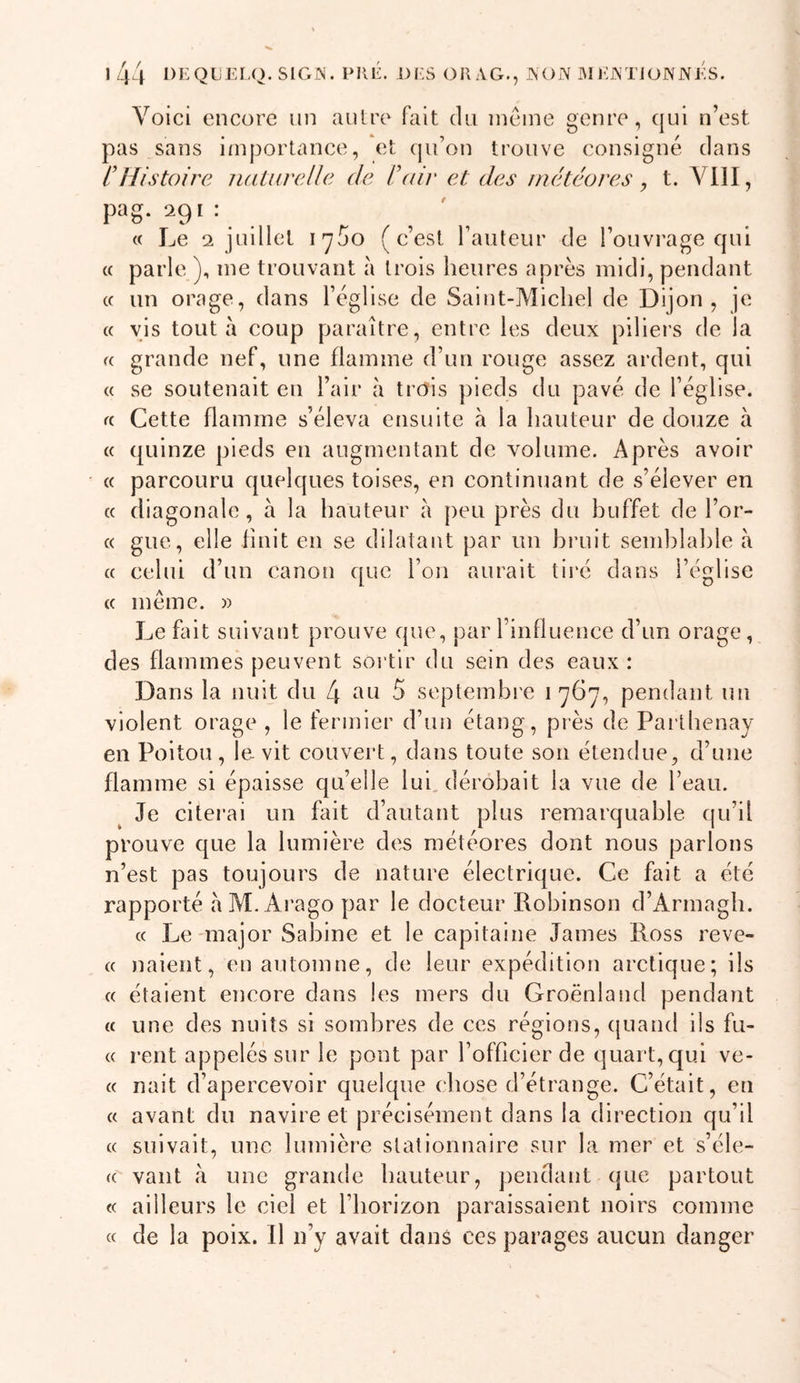 1/44 DEQUELO, SlGr^. PUE. DES OU AG., AON IMEATJONNES. Voici encore un aulre foit du incme genre, qui n’est pas sans i/nportance, et qu’on trouve consigné dans l'Histoire natureUe de l'oiv et des météores, t. Vill, pag. 291 : « Le 2 juillet l'yüo (c’est l’aiUeur de l’ouvrage qui « parle ), me trouvant à trois heures après midi, pendant (c un orage, dans l’église de Saint-Michel de Dijon, je « vis tout à coup paraître, entre les deux piliers de la f( grande nef, une flamme d’un rouge assez ardent, qui « se soutenait en l’air à trois pieds du pavé de l’église, rc Cette flamme s’éleva ensuite à la hauteur de douze à « quinze pieds en augmentant de volume. Après avoir « parcouru quelques toises, en continuant de s’élever en c( diagonale, à la hauteur à peu près du huffet de l’or- « gue, elle finit en se dilatant par un hruit semblable à « celui d’un canon que l’on aurait tii*é dans l’église (( même. » Le fait suivant prouve que, par l’influence d’un orage, des flammes peuvent sortir du sein des eaux : Dans la nuit du L\ au 5 septembi'e 1767, pendant un violent orage , le fermier d’un étang, près de Paithenay en Poitou, le vit couvei*t, dans toute son étendue, d’une flamme si épaisse qu’elle lui, dérobait la vue de l’eau. Je citerai un fait d’autant plus remarquable qu’il prouve que la lumière des météores dont nous parlons n’est pas toujours de nature électrique. Ce fait a été rapporté aM.Ai'ago par le docteur Robinson d’Armagb. « Le-major Sabine et le capitaine James Ross reve- c( naient, en automne, de leur expédition arctique; ils « étaient encore dans les mers du Groenland pendant « une des nuits si sombres de ces régions, quand ils fu- « rent appelés sur le pont par l’officier de quart, qui ve- « nait d’apercevoir quelque chose d’étrange. C’était, en a avant du navire et précisément dans la direction qu’il « suivait, une lumière stationnaire sur la mer et s’éle- (( vaut une grande hauteur, pendant que partout « ailleurs le ciel et riiorizon paraissaient noirs comme « de la poix. 11 n’y avait dans ces parages aucun danger