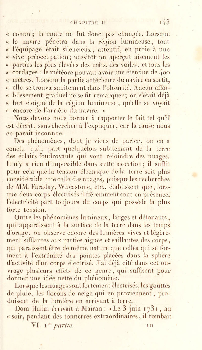 C11AI&gt;ITKK li. 145 « connu ; la route ne fut donc }3as changée. I^orsque « le navire pénétra dans la région luînineuse, tout « l’équipage était silencieux., attentif, en proie à une c( vive préoccupation; aussitôt on aperçut aisément les « parties les plus élevées des mâts, des voiles, et tous les (c cordages : le météore pouvait avoir une étendue de 4oo « mètres. Lorsque la partie antérieure du navire en sortit, « elle se trouva subitement dans l’obsurité. Aucun affai- « blissement graduel ne se fit remarquer; on s’était déjà « fort éloigné de la région lumineuse , qu’elle se voyait « encore de l’arrière du navire. Nous devons nous borner à rapporter le fait tel qu’il est décrit, sanscbcrcber à l’expliquer, car la cause nous en paraît inconnue. Des phénomènes, dont je viens de parier, on en a conclu qu’il part quelquefois subitement de la terre des éclairs foudroyants ([ui vont rejoindre des nuages. Il n’y a rien d’impossible dans cette assertion; il suffit pour cela que la tension électricpie de la terre soit plus considérable que celle des nuages, puisque les recherches de MM. Faraday, Wheastone, etc., établissent qin^, lors- que deux corps électrisés différemment sont en présence, l’électricité part toujours du corps qui possède la plus forte tension. Outre les phénomènes lumineux, larges et détonants, (jui apparaissent à la surface de la terre dans les temps d’orage, on observe encore des lumières vives et légère- ment sifflantes aux parties aiguës et saillantes des corps, qui paraissent être de même nature que celles qui se for- ment à l’extrémité des pointes placées dans la sphère d’activité d’un corps électrisé. J’ai déjà cité dans cet ou- vrage plusieurs effets de ce genre, qui suffisent pour donner une idée nette du phénomène. Lorsque les nuages sont fortement électrisés, les gouttes de pluie, les flocons de neige ([ui en proviennent, pro- duisent de la lumière en arrivant à terre. Dom Hallai écrivait à Mairan : «Le 3 juin lySï , au « soir, pendant des tonnerres extraordinaires, il tombait A^I. partie. I O