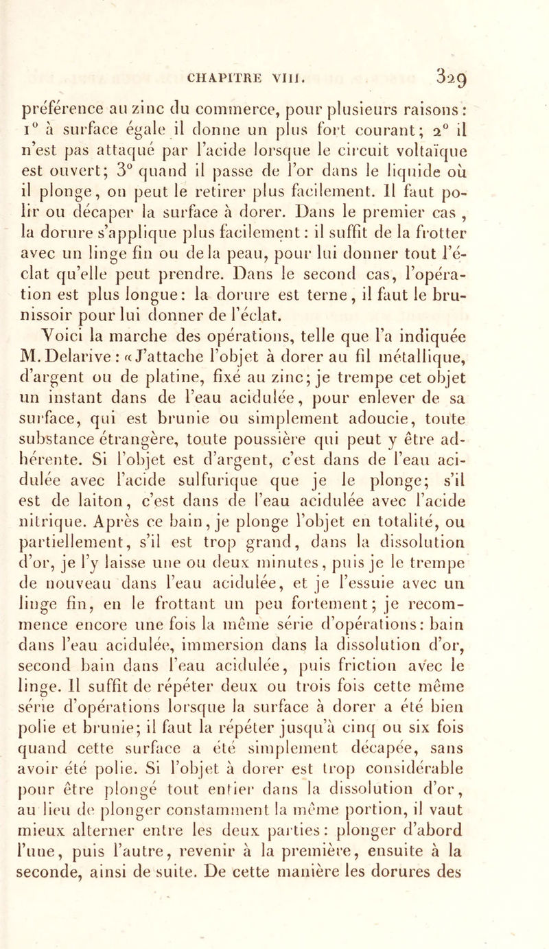 préférence au zinc du commerce, pour plusieurs raisons : à surface égale il donne un plus fort courant; il n’est pas attaqué par l’acide lorsque le circuit voltaïque est ouvert; 3*^ quand il passe de l’or dans le liquide où il plonge, on peut le retirer plus facilement. Il faut po- lir ou décaper la surface a dorer. Dans le premier cas , la dorure s’applique plus facilement: il suffit de la frotter avec un linge fin ou delà peau^ pour lui donner tout l’é- clat qu’elle peut prendre. Dans le second cas, l’opéra- tion est plus longue: la dorure est terne, il faut le bru- nissoir pour lui donner de l’éclat. Yoici la marche des opérations, telle que l’a indiquée M.Delarive: «J’attache l’objet à dorer au fil métallique, d’argent ou de platine, fixé au zinc; je trempe cet objet un instant dans de l’eau acidulée, pour enlever de sa surface, qui est brunie ou simplement adoucie, toute substance étrangère, toute poussière qui peut y être ad- hérente. Si l’objet est d’argent, c’est dans de l’eau aci- dulée avec l’acide sulfurique que je le plonge; s’il est de laiton, c’est dans de l’eau acidulée avec l’acide nitrique. Après ce bain, je plonge l’objet en totalité, ou partiellement, s’il est trop grand, dans la dissolution d’or, je l’y laisse une ou deux minutes, puis je le trempe de nouveau dans l’eau acidulée, et je l’essuie avec un linge fin, en le frottant un peu fortement; je recom- mence encore une fois la même série d’opérations: bain dans l’eau acidulée, immersion dans la dissolution d’or, second bain dans l’eau acidulée, puis friction avec le linge. Il suffit de répéter deux ou trois fols cette même série d’opérations lorsque la surface à dorer a été bien polie et brunie; il faut la répéter jusqu’à cinq ou six fois quand cette surface a été simplement décapée, sans avoir été polie. Si l’objet à dorer est trop considérable pour être plongé tout entiei* dans la dissolution d’or, au lieu de plonger constamment la même portion, il vaut mieux alterner entre les deux parties: plonger d’abord l’une, puis l’autre, revenir à la première, ensuite à la seconde, ainsi de suite. De cette manière les dorures des