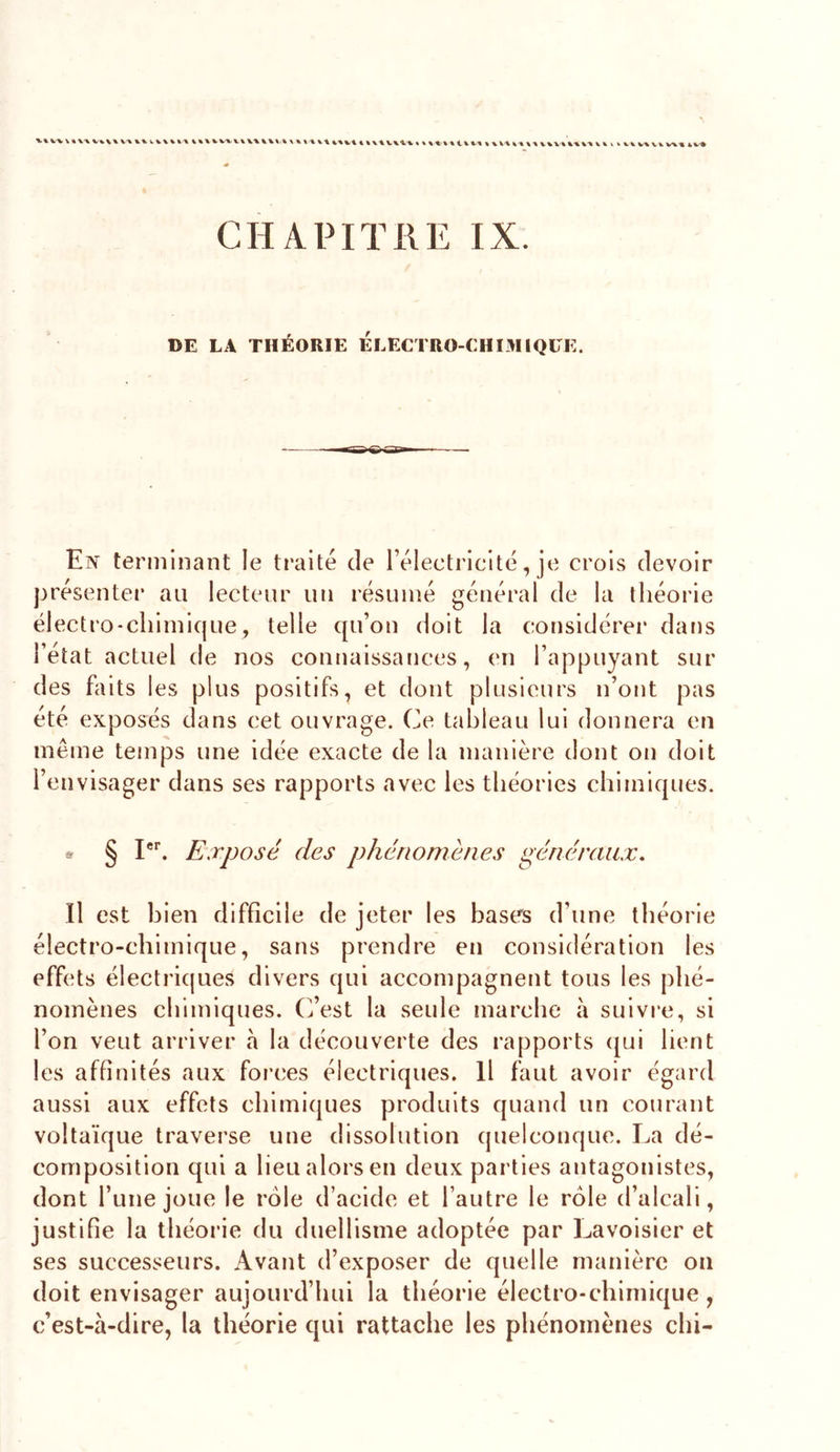 V% V' VV%- ^ % % % %.\ V% 4 4X4 * 4 4 4’4X4.4 XX 4 XXX 4 4 44 XXX'4 XX 44 4 4 » k VX VX VX VXX 4X^ CHAPITRE IX. DE LA THÉORIE ÉlÆCTRO-CHIMIQLE. En terniinant le traité de rélectriclté, je crois devoir présenter au lecteur un résumé général de la théorie électro-chimique, telle qu’on doit la considérer dans l’état actuel de nos connaissances, en l’appuyant sur des faits les plus positifs, et dont plusieurs n’ont pas été exposés dans cet ouvrage. Ce tableau lui donnera en même temps une idée exacte de la manière dont on doit l’envisager dans ses rapports avec les théories chimiques. § Ph Exposé des phénomènes généraux. Il est bien difficile de jeter les bases d’une théorie électro-chimique, sans prendre en considération les effets électriques divers qui accompagnent tous les phé- nomènes chimiques. C’est la seule marche à suivre, si l’on veut arriver à la découverte des rapports qui lient les affinités aux forces électriques. Il faut avoir égard aussi aux effets chimiques produits quand un courant voltaïque traverse une dissolution quelconque. La dé- composition qui a lieu alors en deux parties antagonistes, dont l’uiie joue le rôle d’acide et l’autre le rôle d’alcali, justifie la théorie du duellisme adoptée par Lavoisier et ses successeurs. Avant d’exposer de quelle manière ou doit envisager aujourd’hui la théorie électro-chimique , c’est-à-dire, la théorie qui rattache les phénomènes chi-