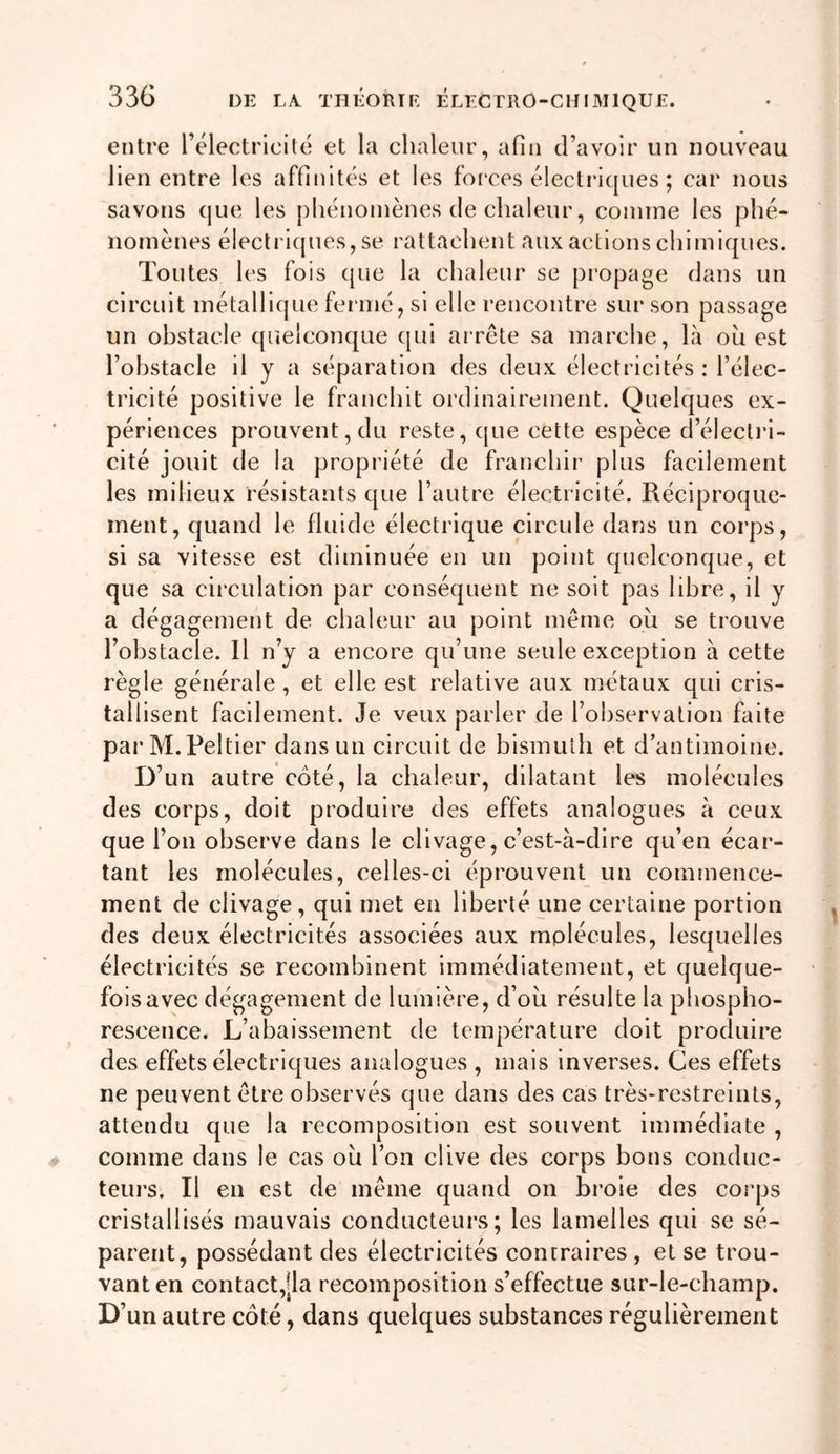 entre l’électricité et la chaleur, afin d’avoir un nouveau lien entre les affinités et les foi'ces électri([ues ; car nous savons que les phénomènes de chaleur, comme les phé- nomènes électriques, se rattachent aux actions chimiques. Toutes les fois que la chaleur se propage dans un circuit métallique fermé, si elle rencontre sur son passage un obstacle quelconque qui arrête sa marche, là ou est l’ohstacle il y a séparation des deux électricités: l’élec- tricité positive le franchit ordinairement. Quelques ex- périences prouvent, du reste, (|ue cette espèce d’électi'i- cité jouit de la propriété de franchir plus facilement les milieux résistants que l’autre électricité. Réciproque- ment, quand le fluide électrique circule dans un corps, si sa vitesse est diminuée en un point quelconque, et que sa circulation par conséquent ne soit pas libre, il y a dégagement de chaleur au point même ou se trouve l’obstacle. Il n’y a encore qu’une seule exception à cette règle générale , et elle est relative aux métaux qui cris- tallisent facilement. Je veux parler de l’observation faite parM.Peltier dans un circuit de bismuth et d’antimoine. D’un autre coté, la chaleur, dilatant les molécules des corps, doit produire des effets analogues à ceux que l’on observe dans le clivage, c’est-à-dire qu’en écar- tant les molécules, celles-ci éprouvent un commence- ment de clivage, qui met en liberté une certaine portion des deux électricités associées aux rnplécules, lesquelles électricités se recombinent immédiatement, et quelque- fois avec dégagement de lumière, d’oia résulte la phospho- rescence. L’abaissement de température doit produire des effets électriques analogues , mais inverses. Ces effets ne peuvent être observés que dans des cas très-restreints, attendu que la recomposition est souvent immédiate , comme dans le cas ou l’on clive des corps bons conduc- teurs. Il en est de même quand on broie des corps cristallisés mauvais conducteui’s ; les lamelles qui se sé- parent, possédant des électricités contraires , et se trou- vant en contact,|la recomposition s’effectue sur-le-champ. D’un autre coté, dans quelques substances régulièrement