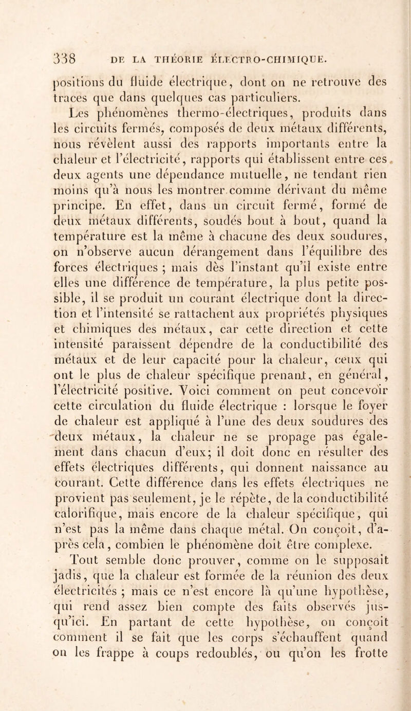 positions du fluide électricpie, dont on ne retrouve des traces que dans quelques cas particuliers. Les phénomènes thermo-électriques, produits dans les circuits fermés^ composés de deux métaux différents, nous révèlent aussi des rapports importants entre la chaleur et l’électricité, rapports qui établissent entre ces, deux agents une dépendance mutuelle, ne tendant rien moins qu’à nous les montrer.comme dérivant du même principe. En effet, dans un circuit fermé, formé de deux métaux différents, soudés bout à bout, quand la température est la même à chacune des deux soudures, on n’observe aucun dérangement dans l’équilibre des forces électriques ; mais dès l’instant qu’il existe entre elles une différence de température, la plus petite pos- sible, il se produit un courant électrique dont la direc- tion et l’intensité se rattachent aux propriétés physiques et chimiques des métaux, car cette direction et cette intensité paraissent dépendre de la conductibilité des métaux et de leur capacité pour la chaleur, ceux qui ont le plus de chaleur spécifique prenarU, en général, l’électricité positive. Yoici comment on peut concevoir cette circulation du fluide électrique : lorsque le foyer de chaleur est appliqué à l’une des deux soudures des 'deux métaux, la chaleur ne se propage pas égale- ment dans chacun d’eux; il doit donc en résulter des effets électriques différents, qui donnent naissance au courant. Cette différence dans les effets électi’iques ne provient pas seulement, je le répète, de la conductibilité calorifique, mais encore de la chaleur spécifique, qui n’est pas la même dans chaque métal. On conçoit, d’a- près cela, combien le phénomène doit être complexe. Tout semble donc prouver, comme on le supposait jadis, que la chaleur est formée de la réunion des deux électricités ; mais ce n’est encore là qu’une hypothèse, qui rend assez bien compte des faits observés jus- qu’ici. En partant de cette hypothèse, on conçoit comment il se fait que les corps s’échauffent quand on les frappe à coups redoublés, ou qu’on les frotte