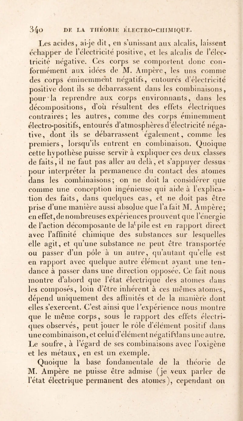 Les acides J ai-je dit, en s’unissant aux alcalis, laissent éebapper de rélectriclté positive, et les alcalis de l’élec- Iricité négative. Ces corps se coinporlent donc con- forinéinent aux idées de M. Ampère, les uns comme des corps éminemment négatifs, entourés d’électricité positive dont ils se débarrassent dans les combinaisons, pour*la reprendre aux corps environnants, dans les décompositions, d’ou résultent des effets électriques contraires; les autres, comme des corps éminemment électro-positifs, entourés d’atmospbères d’électricité néga- tive, dont ils se débarrassent également, comme les premiers, lorsqu’ils entrent en combinaison. Quoique cette bvpotbèse puisse servir à expliquer ces deux classes de faits, il ne faut pas aller au delà, et s’appuyer dessus pour interpréter la peiinanence du contact des atomes dans les combinaisons; on ne doit la considérer que comme une conception ingénieuse qui aide à l’explica- tion des faits, dans quelques cas, et ne doit pas être prise d’une manière aussi absolue que l’a fait M. Ampère; en effet, de nombreuses expériences prouvent que l’énergie de l’action décomposante de la^^pile est en rapport direct avec l’affinité cbimique des substances sur lesquelles elle agit, et qu’une substance ne peut être transpoi-tée ou passer d’un pôle à un autre, qu’autant qu’elle est en rapport avec quelque autre élément ayant une ten- dance à passer dans une direction o})posée. Ce fait nous montre d’abord que l’état électrique des atomes dans les composés, loin d’être inbérent à ces mêmes atomes, dépend uniquement des affinités et de la manière dont elles s’exercent. C’est ainsi que rexpérlence nous montre que le même corps, sous le rapport des effets électri- ques observés, peut jouer le rôle d’élément positif dans une combinaison, et celui d’élément négatif'dans une autre. Le soufre, à l’égard de ses combinaisons avec l’oxigène et les métaux, en est un exemple. Quoique la base fondamentale de la théorie de M. Ampère ne puisse être admise (je veux parler de l’état électrique permanent des atomes), cependant ou