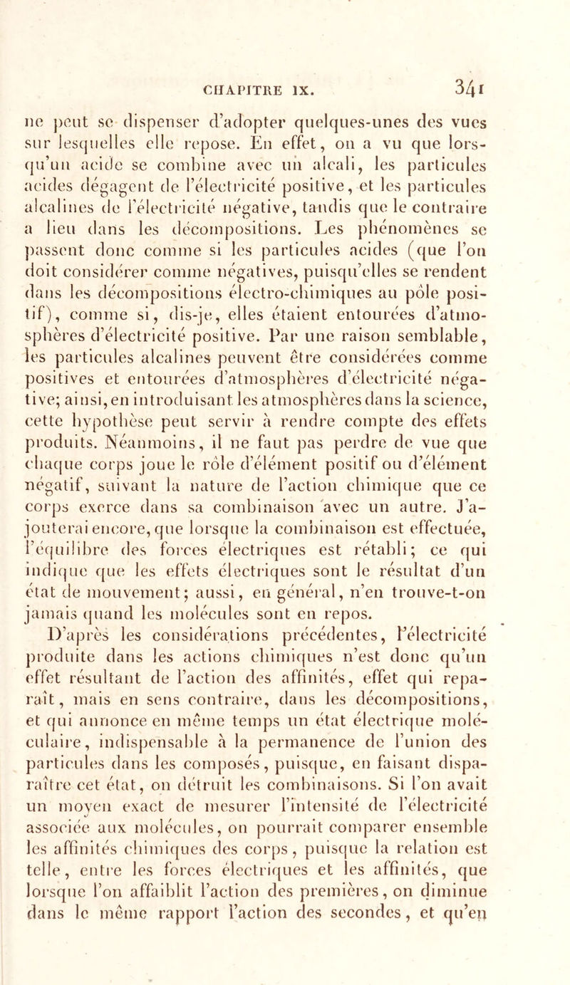 ne peut se dispenser d’adopter quelques-unes des vues sur lesquelles elle repose. En effet, ou a vu que lors- qu’un aeide se combine avec uii alcali, les particules acides dégagent de l’éleclricité positive, et les particules alcalines de rélecti icité négative, tandis que le contraire a lieu dans les décompositions. Les phénomènes se j)assent donc comme si les particules acides (que l’on doit considérer comme négatives, puisqu’elles se rendent dans les décompositions électro-chimiques au pôle posi- tif), comme si, dis-je, elles étaient entourées d’atmo- sphères d’électricité positive. Par une raison semblable, les particules alcalines peuvent être considérées comme positives et entourées d’atmosphères d’électricité néga- tive; ai nsi, en introduisant les atmosphères dans la science, cette hypothèse peut servir à rendre compte des effets produits. Néanmoins, il ne faut pas perdre de vue que chacpie corps joue le rôle d’élément positif ou d’élément négatif, suivant la nature de l’action chimique que ce corps exerce dans sa combinaison 'avec un autre. J’a- jouterai encore, que lorsque la combinaison est effectuée, l’équilibre des foi'ces électriques est rétabli; ce qui indi(|ue que les effets électriques sont le résultat d’un état de mouvement; aussi, en général, n’en trouve-t-on jamais (pumd les molécules sont en repos. après les considérations précédentes, l’électricité produite dans les actions chimiques n’est donc qu’un effet résultant de l’action des affinités, effet qui repa- raît, mais en sens contraire, dans les déeompositions, et qui annonce en même temps un état électrique molé- culaire, indispensable a la permanence de l’union des particules dans les eomposés, puisque, en faisant dispa- raître eet état, on détruit les combinaisons. Si l’on avait un moven exact de mesurer l’intensité de l’électricité associée aux molécules, on pourrait comparer ensemble les affinités chimiques des corps, puisque la relation est telle, entre les forces électriques et les affinités, que lorsque l’on affaiblit l’action des premières, on diminue dans le même rapport l’action des secondes, et qu’eii