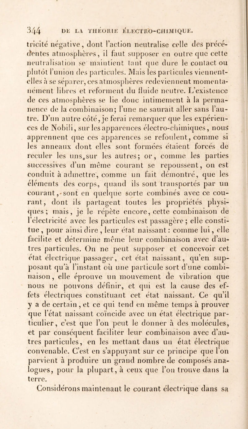 triclté négative, dont Faction neutralise celle des précé- (hentes atmosphères, il faut supposer en outre que cette neutralisation se maintient tant cpie dure le contact ou plutôt l’union des particules. Mais les particules viennent- elles ,à se séparer, ces atmosphères redeviennent momenta- nément libres et reforment du fluide neutre. L’existence de ces atmosphères se lie donc intimement à la perma- nence de la combinaison; l’une ne saurait aller sans l’au- tre. D’un autre côté, je ferai remarquer que les expérien- ces de Nohili, sur les apparences électro-cliimiques, nous apprennent que ces apparences se refoulent, comme si les anneaux dont elles sont formées étalent forcés de reculer les uns,sur les autres; or, comme les parties successives d’un meme courant se repoussent, on est conduit à admettre', comme un fait démontré, que les éléments des corps, quand ils sont transportés par un courant,'sont en quelque sorte combinés avec ce cou- rant, dont ils partagent toutes les propriétés physi- ques; mais, je le répète encore, cette combinaison de l’électricité avec les particules est passagère; elle consti- tue, pour ainsi dire, leur état naissant: comme lui, elle facilite et détermine meme leur combinaison avec d’au- tres particules. On ne peut supposer et concevoir cet état électrique passager, cet état naissant, qu’en sup- posant qu’à l’instant ou une particule sort d’une combi- naison , elle éprouve un mouvement de vibration que nous ne pouvons définir, et qui est la cause des ef- fets électriques constituant cet état naissant. Ce qu’il y a de certain, et ce qui tend en même temps à prouver que l’état naissant coïncide avec un état électrique par- ticulier, c’est que l’on peut le donner à des molécules, et par conséquent faciliter leur combinaison avec d’au- tres particules, en les mettant dans un état électrique convenable. C’est en s’appuyant sur ce principe que l’on parvient à produire un grand nombre de composés ana- logues, pour la plupart, à ceux que l’on trouve dans la terre. Considérons maintenant le courant électrique dans Sc^