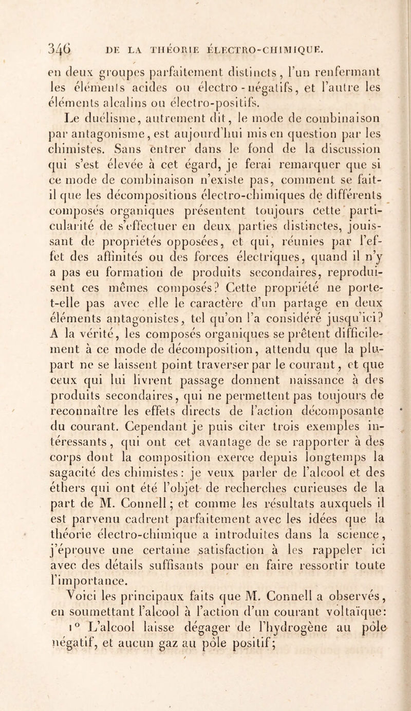 34^ I&gt;li la théorie ÉLECTRO-CIJIMIQÜE. en (leux groupes parfaitement distincts, Tun renfermant les eiemenls acides ou électro - négatifs, et l’autre les éléments alcalins ou électro-positifs. Le duélisme, autrement dit, le mode de combinaison par antagonisme , est aujourd’hui mis en (|uestion par les chimistes. Sans entrer dans le fond de la discussion (pii s’est élevée à cet égard, je ferai remarquer que si ce mode de combinaison n’existe pas, comment se fait- il que les décompositions électro-chimiques de différents composés organiques présentent toujours cette’parti- cularité de s’effectuer en deux parties distinctes, jouis- sant de propriétés opposées, et qui, réunies par l’ef- fet des affinités ou ch^s forces électriques, quand il n’y a pas eu formation de produits secondaires, reprodui- sent ces mêmes composés? Cette propriété ne porte- t-elle pas avec elle le cai'actère d’un partage en deux éléments antagonistes, tel qu’on l’a considéré jusqu’ici? A la vérité, les composés organiques se prêtent difficile- ment à ce mode de décomposition, attendu que la plu- part ne se laissent point traverser par le courant, et que ceux qui lui livrent passage donnent naissance à des produits secondaires, qui ne permettent pas toujours de reconnaître les effets directs de faction décomposante du courant. Cependant je puis citer trois exemples in- téressants, (jui ont cet avanlage de se rapporter à des corps dont la composition exerce depuis longtemps la sagacité des chimistes: je veux parler de l’alcool et des éthei’s qui ont été l’objet- de recherches curieuses de la part de M. Connell ; et comme les résultats auxquels il est parvenu cadrent parfaitement avec les idées que la théorie électro-cliimi(|ue a introduites dans la science, j’éprouve une certaine satisfaction à les rappeler ici avec des détails suffisants pour en faire ressortir toute 1 importance. Voici les principaux faits que M. Connell a observés, en soumettant falcool à faction d’un courant voltaï({ue: I L’alcool laisse dégager de l’hydrogène au pôle négatif, et aucun gaz au pôle positif;