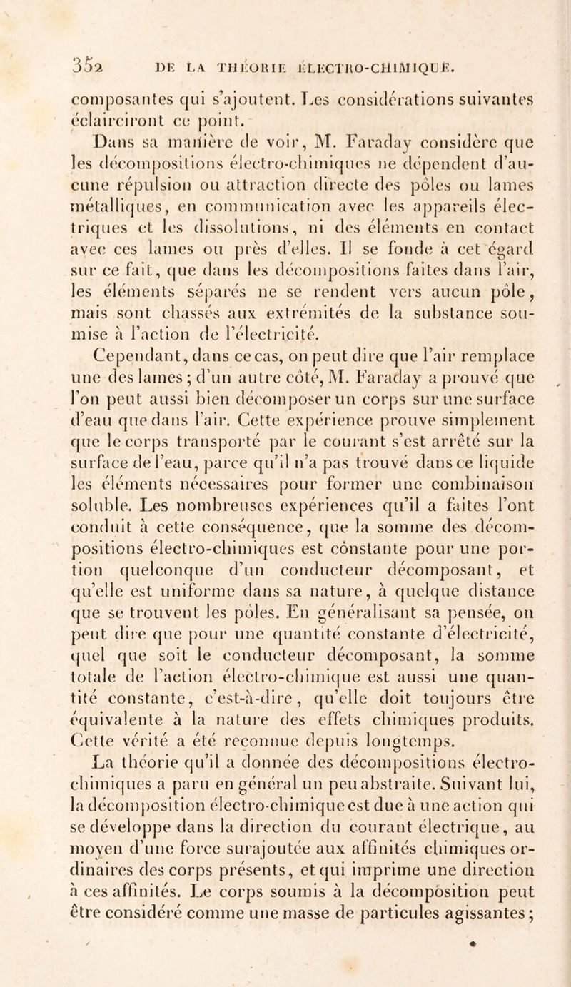 35î composantes qui s’ajoutent. Les considérations suivantes cclaircii’ont ce point. Dans sa inaiiière de voii', M. Faraday considère que les décom[)ositions électro-chimiques ne dépendent d’au- cune répulsion ou attraction directe des pôles ou lames inétallicjues, en communication avec les appareils élec- triques et les dissolutions, ni des éléments en contact avec ces lames ou près d’elles. Il se fonde à cet égard sur ce fait, que dans les décompositions faites dans l’air, les éléments séparés ne se rendent vers aucun pôle, mais sont chassés aux. extrémités de la substance sou- mise à l’action de l’électricité. Cependant, dans ce cas, on peut dii’e que l’air remplace une des lames ; d’un autre côté, M. Faraday a prouvé que l’on peut aussi bien décomposer un corps sur une surface d’eau que dans l’air. Cette expérience prouve simplement que le corps trarisporté par le courant s’est arrêté sur la surface de l’eau, parce qu’il n’a pas trouvé dans ce liquide les éléments nécessaires pour former une combinaison soluble. Les nombreuses expériences qu’il a faites l’ont conduit à cette conséquence, que la somme des décom- positions électro-chimiques est constante pour une por- tion quelconque d’un conducteur décomposant, et qu’elle est uniforme dans sa nature, à quelque distance que se trouvent les pôles. En généralisant sa pensée, on peut diie que pour une quantité constante d’électricité, quel que soit le conducteur décomposant, la somme totale de l’action électro-chimique est aussi une quan- tité constante, c’est-à-dire, qu’elle doit toujours être équivalente à la nature des effets cblmicpies produits. Cette vérité a été reconnue depuis longtemps. La théorie qu’il a donnée des décompositions électro- chimiques a paru en général un peu abstraite. Suivant lui, la décomposition électro-chimique est due à une action qui se développe dans la direction du courant électrique, au moyen d’une force surajoutée aux affinités chimiques or- dinaires des corps présents, et qui imprime une direction à ces affinités. I.e corps soumis à la décomposition peut être considéré comme une masse de particules agissantes ;