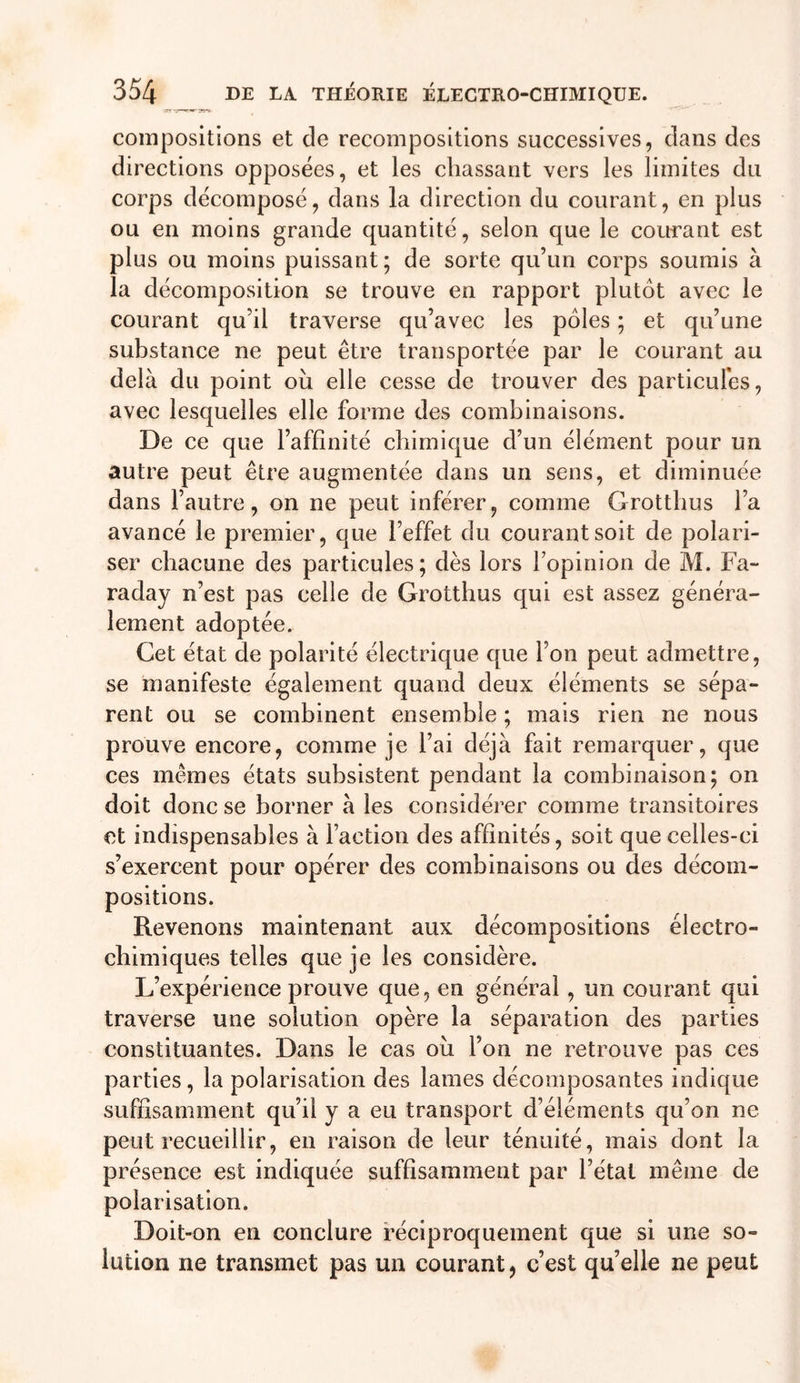 compositions et de recompositions successives, dans des directions opposées, et les chassant vers les limites du corps décomposé, dans la direction du courant, en plus ou en moins grande quantité, selon que le courant est plus ou moins puissant ; de sorte qu’un corps soumis à la décomposition se trouve en rapport plutôt avec le courant qu’il traverse qu’avec les pôles ; et qu’une substance ne peut être transportée par le courant au delà du point oh elle cesse de trouver des particules, avec lesquelles elle forme des combinaisons. De ce que l’affinité chimique d’un élément pour un autre peut être augmentée dans un sens, et diminuée dans l’autre, on ne peut inférer, comme Grottbus l’a avancé le premier, que l’effet du courant soit de polari- ser chacune des particules; dès lors l’opinion de M. Fa- raday n’est pas celle de Grotthus qui est assez généra- lement adoptée. Cet état de polarité électrique que l’on peut admettre, se manifeste également quand deux éléments se sépa- rent ou se combinent ensemble ; mais rien ne nous prouve encore, comme je l’ai déjà fait remarquer, que ces mêmes états subsistent pendant la combinaison; on doit donc se borner à les considérer comme transitoires et indispensables à faction des affinités, soit que celles-ci s’exercent pour opérer des combinaisons ou des décom- positions. Revenons maintenant aux décompositions électro- chimiques telles que je les considère. L’expérience prouve que, en général, un courant qui traverse une solution opère la séparation des parties constituantes. Dans le cas oh l’on ne retrouve pas ces parties, la polarisation des lames décomposantes indique suffisamment qu’il y a eu transport d’éléments qu’on ne peut recueillir, en raison de leur ténuité, mais dont la présence est indiquée suffisamment par l’état même de polarisation. Doit-on en conclure réciproquement que si une so- lution ne transmet pas un courant, c’est qu’elle ne peut