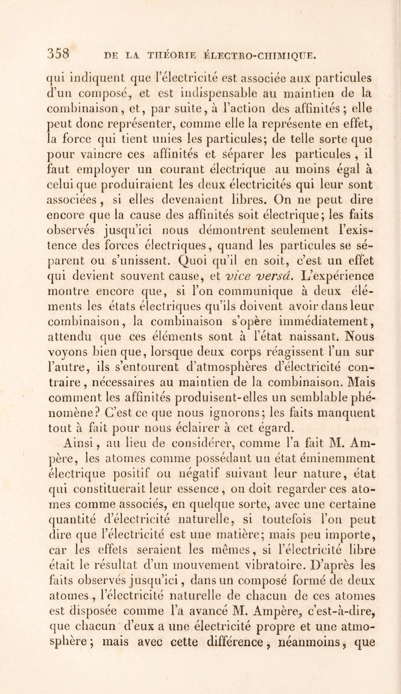 qui indiquent que rélectricilé est associée aux particules d’un composé, et est indispensable au maintien de la combinaison, et, par suite, à l’action des affinités; elle peut donc représenter, comme elle la représente en effet, la force qui tient unies les particules; de telle sorte que pour vaincre ces affinités et séparer les particules , il faut employer un courant électrique au moins égal à celui que produiraient les deux électricités qui leur sont associées , si elles devenaient libres. On ne peut dire encore que la cause des affinités soit électrique; les faits observés jusqu’ici nous démontrent seulement l’exis- tence des forces électriques, quand les particules se sé- parent ou s’unissent. Quoi qu’il en soit, c’est un effet qui devient souvent cause, et vice versa. L’expérience montre encore que, si l’on communique à deux élé- ments les états électriques qu’ils doivent avoir dans leur combinaison, la combinaison s’opère immédiatement, attendu que ces éléments sont à fétat naissant. Nous voyons bien que, lorsque deux corps réagissent l’un sur l’autre, ils s’entourent d’atmosphères d’électricité con- traire , nécessaires au maintien de la combinaison. Mais comment les affinités produisent-elles un semblable phé- nomène? C’est ce que nous ignorons; les faits manquent tout à fait pour nous éclairer à cet égard. Ainsi, au lieu de considérer, comnie fa fait M. Am- père, les atomes comme possédant un état éminemment électrique positif ou négatif suivant leur nature, état qui constituerait leur essence, on doit regarder ces ato- mes comme associés, en quelque sorte, avec une certaine quantité d’électricité naturelle, si toutefois fon peut dire que l’électricité est une matière; mais peu importe, car les effets seraient les mêmes, si l’électricité libre était le résultat d’un mouvement vibratoire. D’après les faits observés jusqu’ici, dans un composé formé de deux atomes , l’électricité naturelle de chacun de ces atomes est disposée comme l’a avancé M. Ampère, c’est-à-dire, que chacun d’eux a une électricité propre et une atmo- sphère ; mais avec cette différence, néanmoins, que