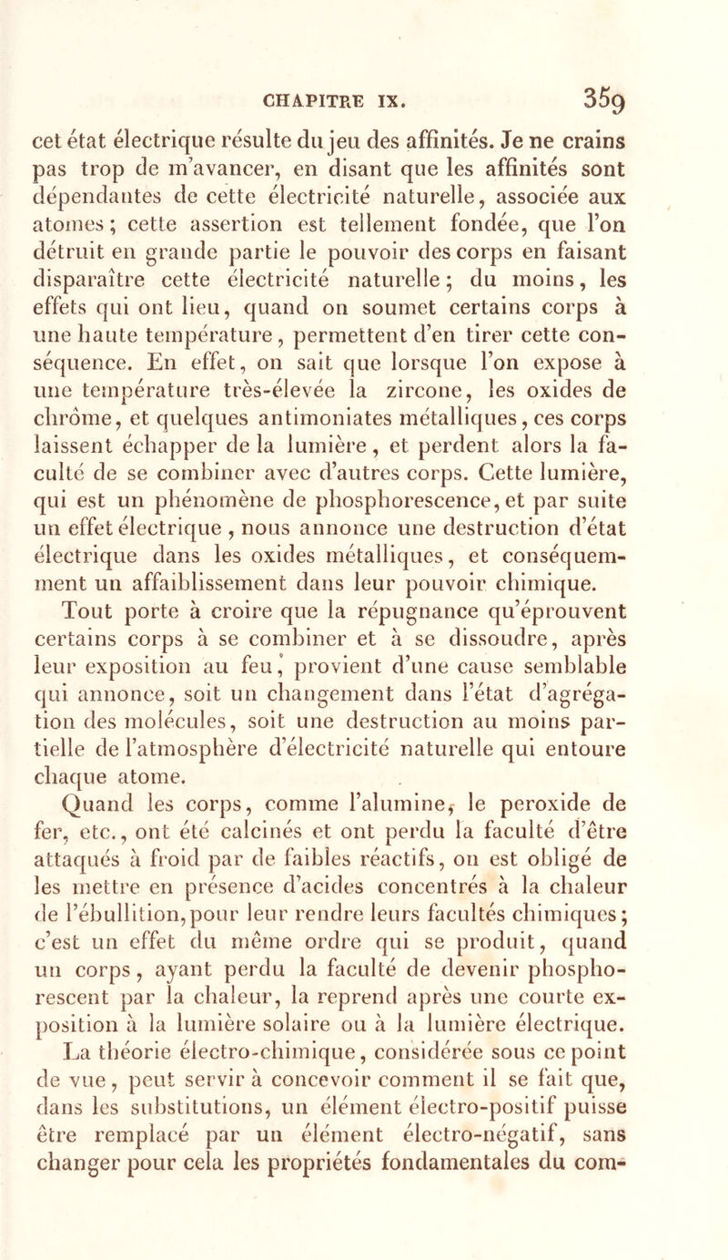 cet état électrique résulte du jeu des affinités. Je ne crains pas trop de m'avancer, en disant que les affinités sont dépendantes de cette électricité naturelle, associée aux atomes; cette assertion est tellement fondée, que l’on détruit en grande partie le pouvoir des corps en faisant disparaître cette électricité naturelle ; du moins, les effets qui ont lieu, quand on soumet certains corps à une haute température , permettent d’en tirer cette con- séquence. En effet, on sait que lorsque l’on expose à une température très-élevée la zircone, les oxides de chrome, et quelques antimoniates métalliques, ces corps laissent échapper de la lumière, et perdent alors la fa- culté de se combiner avec d’autres corps. Cette lumière, qui est un phénomène de phosphorescence, et par suite un effet électrique , nous annonce une destruction d’état électrique dans les oxides métalliques, et conséquem- ment un affaiblissement dans leur pouvoir chimique. Tout porte à croire que la répugnance qu’éprouvent certains corps à se combiner et à se dissoudre, après leur exposition au feu’ provient d’une cause semblable qui annonce, soit un changement dans l’état d’agréga- tion des molécules, soit une destruction au moins par- tielle de l’atmosphère d’électricité naturelle qui entoure chaque atome. Quand les corps, comme l’alumine^ le peroxide de fer, etc., ont été calcinés et ont perdu la faculté d’être attaqués à froid par de faibles réactifs, on est obligé de les mettre en présence d’acides concentrés à la chaleur de l’ébullition,pour leur rendre leurs facultés chimiques; c’est un effet du même ordre qui se produit, quand un corps, ayant perdu la faculté de devenir phospho- rescent par la chaleur, la reprend après une courte ex- position à la lumière solaire ou à la lumière électrique. La théorie électro-chimique, considérée sous ce point de vue, peut servir à concevoir comment il se fait que, dans les substitutions, un élément électro-positif puisse être remplacé par un élément électro-négatif, sans changer pour cela les propriétés fondamentales du com-