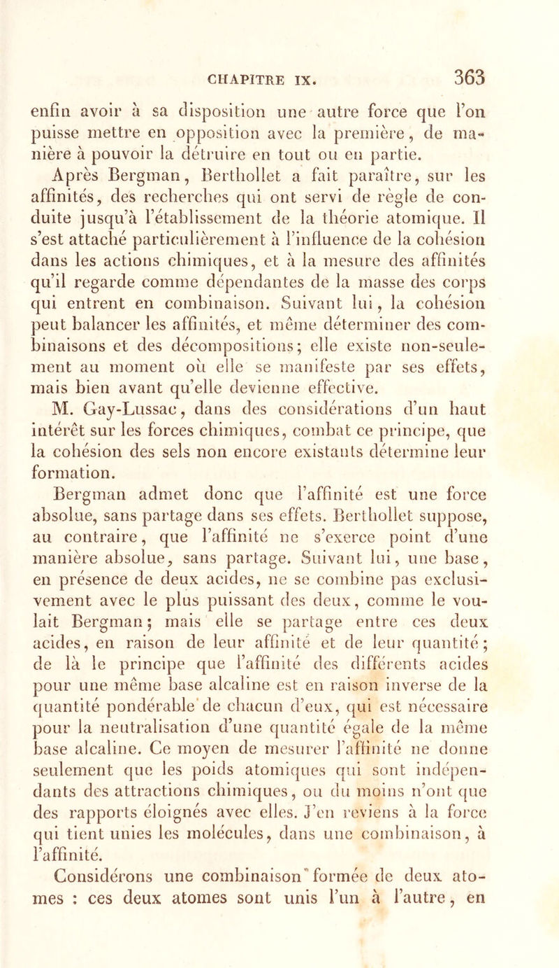 enfia avoir à sa disposition une autre force que l’on puisse mettre en opposition avec la première, de ma- nière à pouvoir la déti’uire en tout ou en partie. Après Bergman, Bertliollet a fait paraître, sur les affinités, des recherches qui ont servi de règle de con- duite jusqu’à l’établissement de la théorie atomique. Il s’est attaché particulièrement à l’influence de la cohésion dans les actions chimiques, et à la mesure des affinités qu’il regarde comme dépendantes de la masse des corps qui entrent en combinaison. Suivant lui, la cohésion peut balancer les affinités, et même déterminer des com- binaisons et des décompositions; elle existe non-seule- ment au moment oii elle se manifeste par ses effets, mais bien avant quelle devienne effective. M. Gay-Lussac, dans des considérations d’un haut intérêt sur les forces chimiques, combat ce principe, que la cohésion des sels non encore existants détermine leur formation. Bergman admet donc que l’affinité est une force absolue, sans partage dans ses effets. Bertliollet suppose, au contraire, que l’affinité ne s’exerce point d’une manière absolue, sans partage. Suivant lui, une base, en présence de deux acides, ne se combine pas exclusi- vement avec le plus puissant des deux, comme le vou- lait Bergman; mais elle se partage entre ces deux acides, en raison de leur affinité et de leur quantité; de là le principe que l’affinité des différents acides pour une même hase alcaline est en raison inverse de la quantité pondérable’de chacun d’eux, qui est nécessaire pour la neutralisation d’une quantité égaie de la même base alcaline. Ce moyen de mesurer l’affinité ne donne seulement que les poids atomiques qui sont indépen- dants des attractions chimiques, ou du moins n’ont que des rapports éloignés avec elles. J’en reviens à la force qui tient unies les molécules, dans une combinaison, à l’affinité. Considérons une combinaison”formée de deux ato- mes : ces deux atomes sont unis l’un à l’autre, en