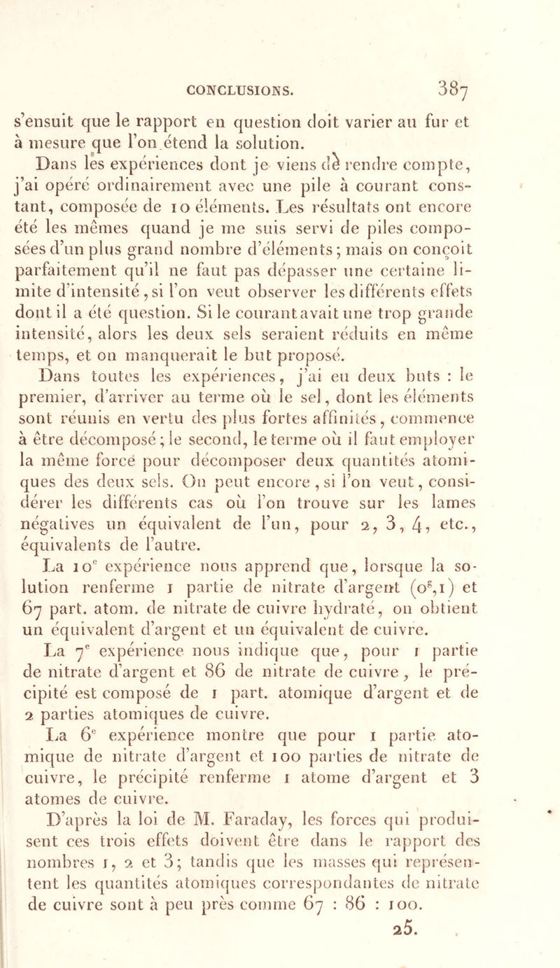 s’ensuit que le rapport en question doit varier au fur et à mesure que l’on,étend la solution. Dans les expériences dont je- viens dè rendre compte, j’ai opéré ordinairement avec une pile à courant cons- tant, composée de 10 éléments. Les résultats ont encore été les mêmes quand je me suis servi de piles compo- sées d’un plus grand nombre d’éléments; mais on conçoit parfaitement qu’il ne faut pas dépasser une certaine li- mite d’intensité, si l’on veut observer les différents effets dont il a été question. Si le courantavait une trop grande intensité, alors les deux sels seraient réduits en meme temps, et on manquerait le but proposé. Dans toutes les expériences, j’ai eu deux buts : le premier, d’arriver au terme où le sel, dont les éléments sont réunis en vertu des plus fortes affinités, commence à être décomposé ; le second, le terme où il faut employer la même forcé pour décomposer deux quantités atomi- ques des deux sels. On peut encore , si l’on veut, consi- dérer les différents cas où l’on trouve sur les lames négatives un équivalent de l’un, pour 2, 3, etc., équivalents de l’autre. La 10® expérience nous apprend que, lorsque la so- lution renferme i partie de nitrate d’argent (0^,1) et 67 part. atom. de nitrate de cuivre hydraté, on obtient un équivalent d’argent et un équivalent de cuivre. La y'' expérience nous indique que, pour i partie de nitrate d’argent et 86 de nitrate de cuivre, le pré- cipité est composé de i part, atomique d’argent et de 2 parties atomiques de cuivre. I.a G' expérience montre que pour i partie ato- mique de nitrate d’argent et 100 parties de nitrate de cuivre, le précipité renferme 1 atome d’argent et 3 atomes de cuivre. D’après la loi de M. Faraday, les forces qui produi- sent ces trois effets doivent être dans le rapport des nombres j, 2 et 3; tandis que les masses qui représen- tent les quantités atomiques correspondantes de nitrate de cuivre sont à peu près comme 67 : 86 : 100.