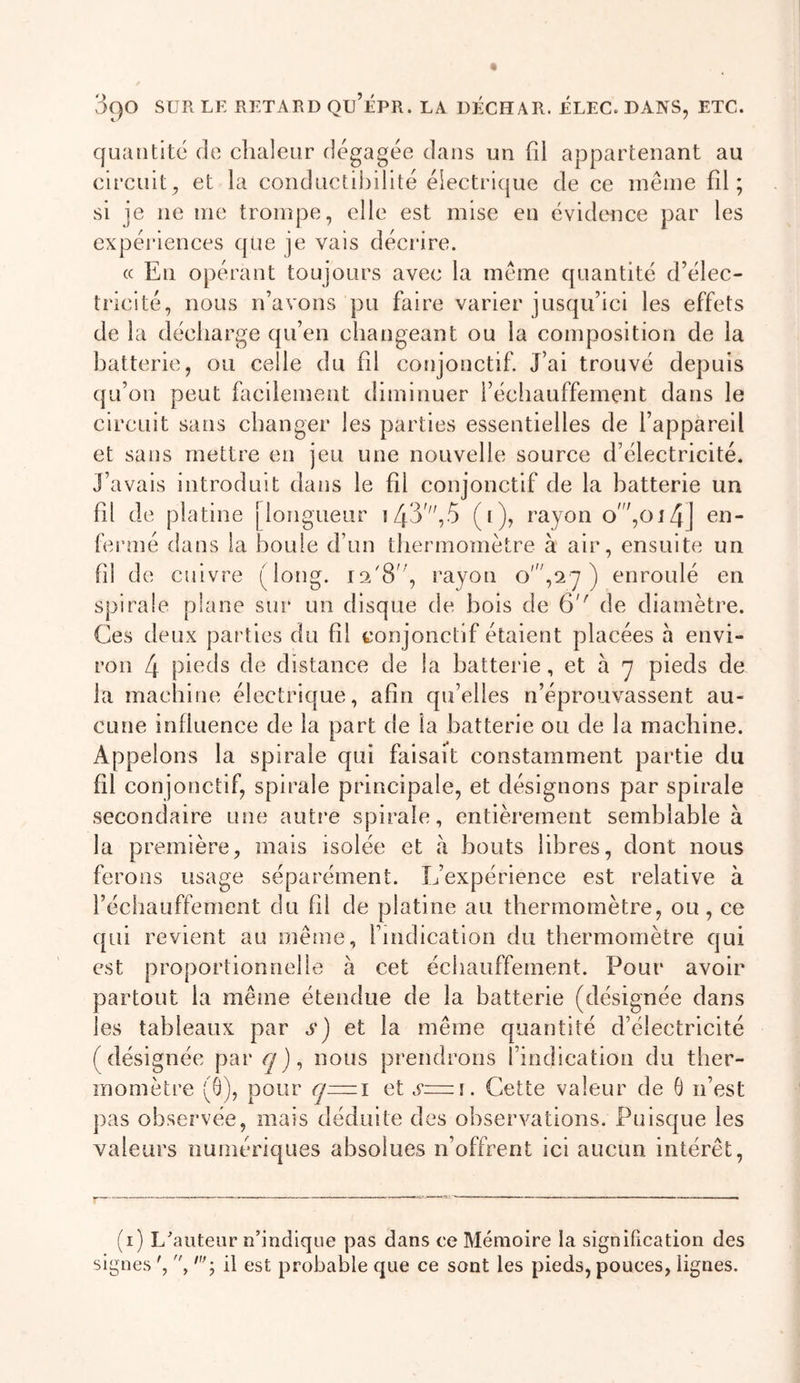 quantité de chaleur dégagée dans un fil appartenant au circuit, et la conductibilité électrique de ce même fil; si je ne me trompe, elle est mise en évidence par les expéi’iences que je vais décrire. « En opérant toujours avec la même quantité d’élec- tricité, nous n’avons pu faire varier jusqu’ici les effets de la décharge qu’en changeant ou la composition de la batterie, ou celle du fil conjonctif. J’ai trouvé depuis qu’on peut facilement diminuer réchauffement dans le circuit sans changer les parties essentielles de l’appareil et sans mettre en jeu une nouvelle source d’électricité. J’avais introduit dans le fil conjonctif de la batterie un fil de platine [longueur i43',5 (i), rayon o',oi4j eu- Ihrmé dans la boule d’un thermomètre à air, ensuite un fil de cifivre (long, rayon o',!2y ) enroulé en spirale plane sur un disque de bois de 6'' de diamètre. Ces deux parties du fil conjonctif étaient placées h envi- ron 4 pieds de distance de la batterie, et à y pieds de la machine électrique, afin qu’elles n’éprouvassent au- cune influence de la part de la batterie ou de la machine. Appelons la spirale qui faisait constamment partie du fil conjonctif, spirale principale, et désignons par spirale secondaire une autre spirale, entièrement semblable à la première, mais isolée et à bouts libres, dont nous ferons usage séparément. Inexpérience est relative à réchauffement du fil de platine au thermomètre, ou, ce qui revient au même, l’indication du thermomètre qui est proportionnelle h cet écbauffement. Pour avoir partout la même étendue de la batterie (désignée dans les tableaux par a) et la même quantité d’électricité (désignée par nous prendrons findication du ther- momètre (G), pour &lt;7=1 et s=i. Cette valeur de G n’est ])as observée, mais déduite des observations. Puisque les valeurs numériques absolues n’offrent ici aucun intérêt. (i) L'auteur n’indique pas dans ce Mémoire la signification des signes q il est probable que ce sont les pieds, pouces, lignes.