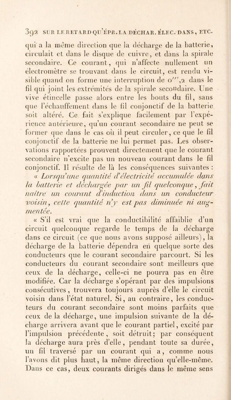 cjLii a la meme dlieclion c[ue la déchargé de la batterie, circulait et dans le disque de cuivre, et dans la spirale secondaire. Ce courant, qui n’affecte nullement un électromètre se trouvant dans le circuit, est rendu vi- sible quand ou forme une interi'uptlon de dans le fil qui joint les extrémités de la spli’ale secondaire. Une vive étincelle passe alors entre les bouts du fil, sans (jue réchauffement dans le fil conjonctif de la batterie soit altéré. Ce fait s’explique facilement par l’expé- l ienee antérieui’e, qu’un courant secondaire ne peut se former que dans le cas ou il peut circuler, ce que le fd conjonctif de la batterie ne lui permet pas. Les obser- vations rapportées prouvent directement que le courant secondaire n’excite pas un nouveau courant dans le fil conjonctif. Il résulte de là les conséquences suivantes : « Lorsqu une quantité (éélectricité accumulée dans la batterie et déchargée par un fd quelconque, fait naître un courant f induction dans un conducteur voisi/i, cette quantité nj est pas diminuée ni aug- mentée. c( S’il est vrai que la conductibilité affaiblie d’un circuit quelconque regarde le temps de la décharge dans ce circuit (ce que nous avons supposé ailleurs), la décharge de la batteide dépendra en quelque sorte des conducteurs que le courant secondaire parcourt. Si les conducteurs du courant secondaire sont meilleurs que ceux de la décharge, celle-ci ne pourra pas en être modifiée. Car la décharge s’opérant par des impulsions consécutives, trouvera toujours auprès d’elle le circuit voisin dans l’état naturel. Si, au contraire, les conduc- teurs du courant secondaire sont moins parfaits que ceux de la décharge, une impulsion suivante de la dé- charge arrivera avant que le courant partiel, excité par l’impulsion précédente, soit détruit; par conséquent la décharge aura près d’elle, pendant toute sa durée, un fil traversé par un courant qui a, comme nous l’avons dit plus haut, la même direction qu’elle-inême. Bans ce cas, deux courants dirigés dans le même sens