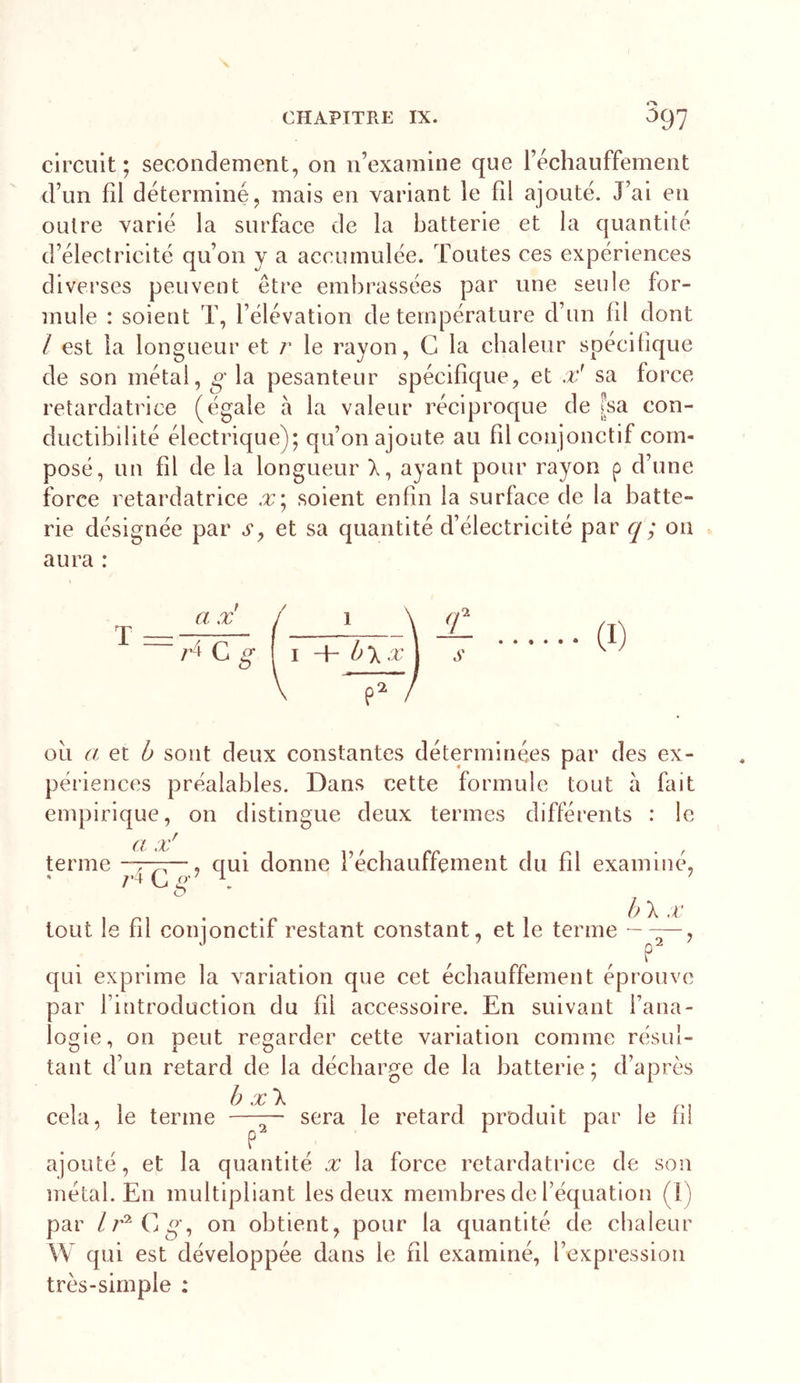 circuit; secondement, on n’examine que réchauffement d’un fil déterminé, mais en variant le fil ajouté. J’ai en oulre varié la surface de la batterie et la quantité d’électricité qu’on y a accumulée. Toutes ces expériences diverses peuvent être embrassées par une seule for- mule : soient T, l’élévation de température d’un fil dont / est la longueur et r le rayon, G la chaleur spécifique de son métal, g la pesanteur spécifique, et .v! sa force retardatrice (égale à la valeur réciproque de [sa con- ductibilité électrique); qu’on ajoute au fil conjonctif com- posé, un fil de la longueur X, ayant pour rayon p d’une force retardatrice x\ soient enfin la surface de la batte- rie désignée par a, et sa quantité d’électricité par q; ou aura : T a X /•4 C g î \ I h\x\ ou a et b sont deux constantes déterminées par des ex- périences préalables. Dans cette formule tout à fait empirique, on distingue deux termes différents : le a x' terme -~r?\—, qui donne l’écbauffement du fil examiné, O , . .p 1 b\x tout le til coiqonctit restant constant, et le terme ~ qui exprime la variation que cet écbauffement éprouve par l’introduction du fil accessoire. En suivant l’ana- logie, on peut regarder cette variation comme résul- tant d’un retard de la décharge de la batterie ; d’après b x\ cela, le terme —~ sera le retard produit par le fil P ajouté, et la quantité x la force retardatrice de son métal. En multipliant les deux membres de l’équation (1) par on obtient, pour la quantité de chaleur W qui est développée dans le fil examiné, l’expression très-simple :