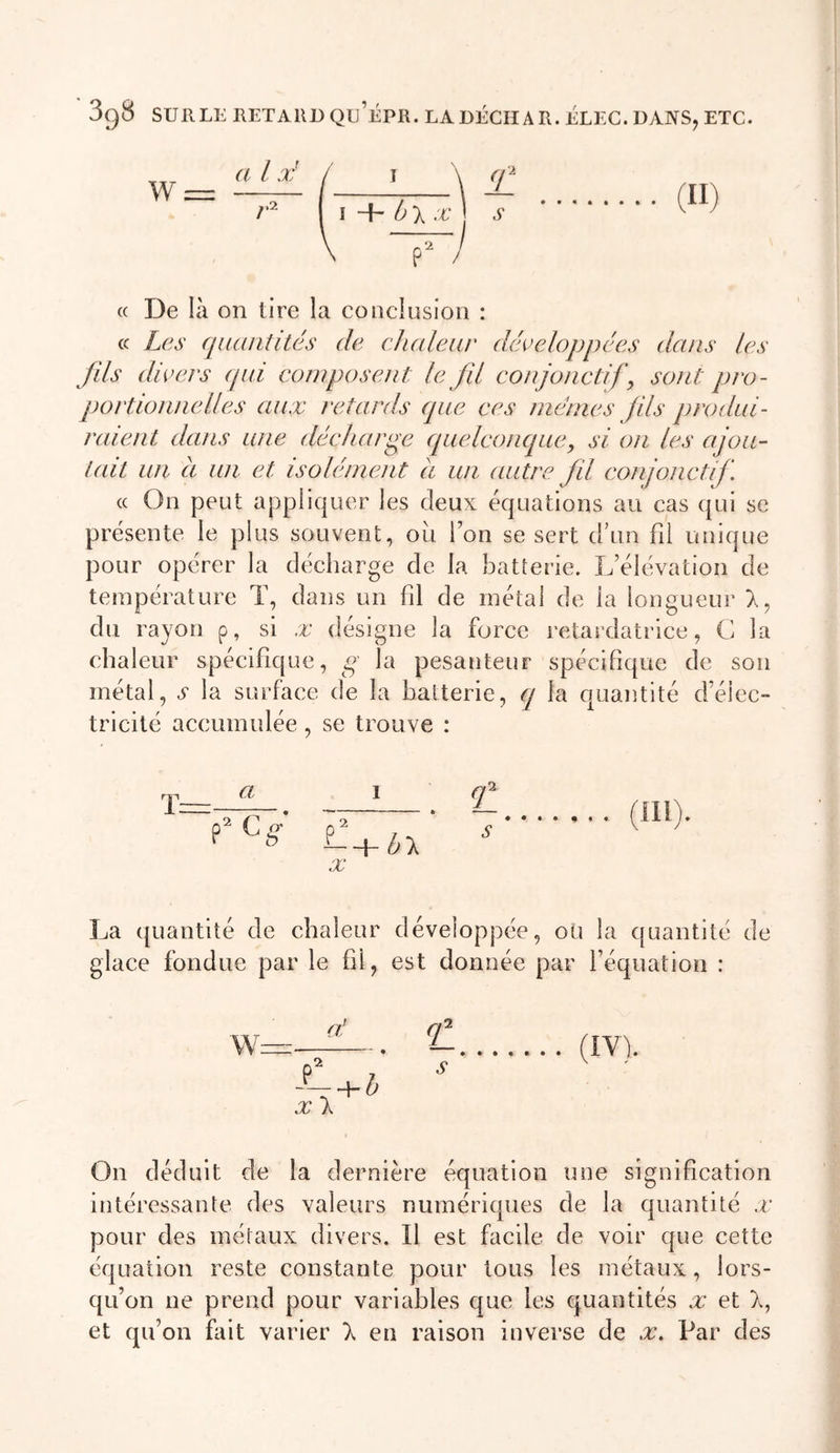 w a l x' \ ,.2 I + X -'E IL s (H) P / (( De là on tire la conclusion : cc Les quantités de chaleur développées dans les fils divers (jiii composent le fil conjonctifs sont pro- portionnelles aux retards que ces mêmes fis produi- raient dans une décharge cpielconques si on les ajou- tait un à un et isolément à un autre fil conjonctif. (( On peut appliquer les deux équations au cas qui se présente le plus souvent, où l’on se sert cruii fii uuique pour opérer la décharge de la batterie. L’élévation de température T, dans un fil de métal de la longueur X, du rayon p, si x désigne la force retardatrice, C la chaleur spécifique, g la pesanteur spécifique de son métal, A la surface de la batterie, cq la quantité d’élec- tricité accumulée , se trouve : a f P X hX La quantité de chaleur développée, ou la quantité de glace fondue par le fil, est donnée par l’équation : On déduit de la dernière équation une signification intéressante des valeurs numériques de la quantité x pour des métaux divers. Il est facile de voir que cette équation reste constante pour tous les métaux, lors- qu’on ne prend pour variables que les quantités x et X, et qu’on fait varier X en raison inverse de x. Par des