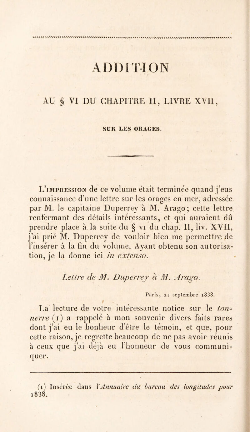 ADDITION AU § VI DU CHAPITRE II, LIVRE XVII, SUR LES ORAGES. L’impression de ce volume était terminée quand j’eus connaissance d’une lettre sur les orages en mer, adressée par M. le capitaine Duperrey à M. Arago; cette lettre renfermant des détails intéressants, et qui auraient dû prendre place à la suite du § vi du chap. II, liv. XVII, j’ai prié M. Duperrey de vouloir bien me permettre de l’insérer a la fin du volume. Ayant obtenu son autorisa- tion, je la donne ici iri extenso. Lettre de M. Duperrey à M. Arago. Paris, 21 septembre i83S. i La lecture de votre intéressante notice sur le ton- nerre (i) a rappelé à mon souvenir divers faits rares dont j’ai eu le bonheur d’être le témoin, et que, pour cette raison, je regrette beaucoup de ne pas avoir réunis à ceux que j’ai déjà eu l’honneur de vous communi- quer. (i) Insérée dans XAnnuaire du lureau des longitudes pour i838.