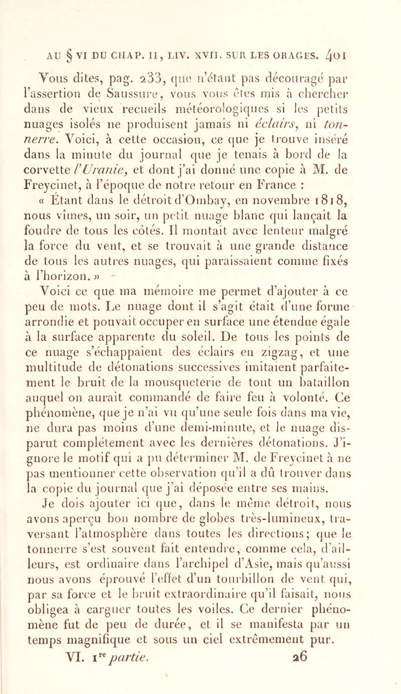 Vous dites, pag. que ü’étant pas décourage par l’assertion de Saussiu’e, vous vous êtes mis à chercher dans de vieux recueils météorologiques si les petits nuages isolés ne produisent jamais ni éclairs^ ni ton-- nerre. Voici, à cette occasion, ce ([ue je trouve inséré dans la minute du journal que je tenais à bord de la corsQiiQ l’Ul'cinie, et dont j’ai donné une copie à M. de Freycinet, à l’époque de notre retour en France : « Etant dans le détroitd’Ombay, en novembre [8i8, nous vîmes, un soir, un petit nuage blanc qui lançait la foudre de tous les côtés. îl montait avec lenteur malgré la force du vent, et se trouvait à une grande distance de tous les autres nuages, qui paraissaient comme fixés à l’horizon. « - Voici ce que ma mémoire me permet d’ajouter à ce peu de mots. Le nuage dont il s’agit était d’une forme- arrondie et pouvait occuper en surface une étendue égale à la surface apparente du soleil. De tous les points de ce nuage s’échappaient des éclairs en zigzag, et une multitude de détonations successives imitaient parfaite- ment le bruit de la mousqueterie de tout un bataillon auquel on aurait commandé de faire feu à volonté. Ce phénomène, que je n’ai vu qu’une seule fois dans ma vie, ne dura pas moins d’une demi-minute, et le nuage dis- parut complètement avec les dernières détonations. J’i- gnore le motif qui a pu déterminer M. de Freycinet a ne pas mentionner cette observation qu’il a dû trouver dans la copie du journal que j’ai déposée entre ses mains. Je dois ajouter ici que, dans le meme détroit, nous avons aperçu bon nombre de globes très-lumineux, tra- versant l’atmosphère dans toutes les directions; que le tonnerre s’est souvent fait entendre, comme cela, d’ail- leurs, est ordinaire dans l’archipel d’Asie, mais qu’aussi nous avons éprouvé l’effet d’un toui billon de vent qui, par sa force et le bruit extraordinaire qu’il faisait, nous obligea à carguer toutes les voiles. Ce dernier phéno- mène fut de peu de durée, et il se manifesta par un temps magnifique et sous un ciel extrêmement pur. VL partie, 26