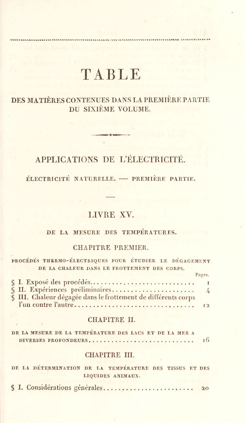 TABLE DES MATIÈRES CONTENUES DANS LA PREMIÈRE PARTIE DU SIXIÈME VOLUME. APPLICATIONS DE L’ÉLECTRICITÉ. ÉLECTRICITÉ NATURELLE. PREMIERE PARTIE. LIVRE XV. DE LA MESURE DES TEMPÉRATURES. CPIAPITRE PREAIIER. PROCÉDÉS THERMO-ÉLECTRIQUES POUR ÉTUDIER LE DEGAGEMENT DE LA CHALEUR DANS LE FROTTEMENT DES CORPS, § I. Exposé des procédés i § IL Expériences préliminaires 4 § III. Chaleur dégagée dans le frottement de différents corps l’un contre l’autre 12 CHAPITRE IL 1 ' DE LA MESURE DE LA TEMPÉRATURE DES LACS ET DE LA MER A DIVERSES PROFONDEURS ifi CHAPITRE IIL DE LA DÉTERMINATION DE LA TEMPÉRATURE DES TISSUS ET DES LIQUIDES ANIMAUX. § I. Considérations générales 20